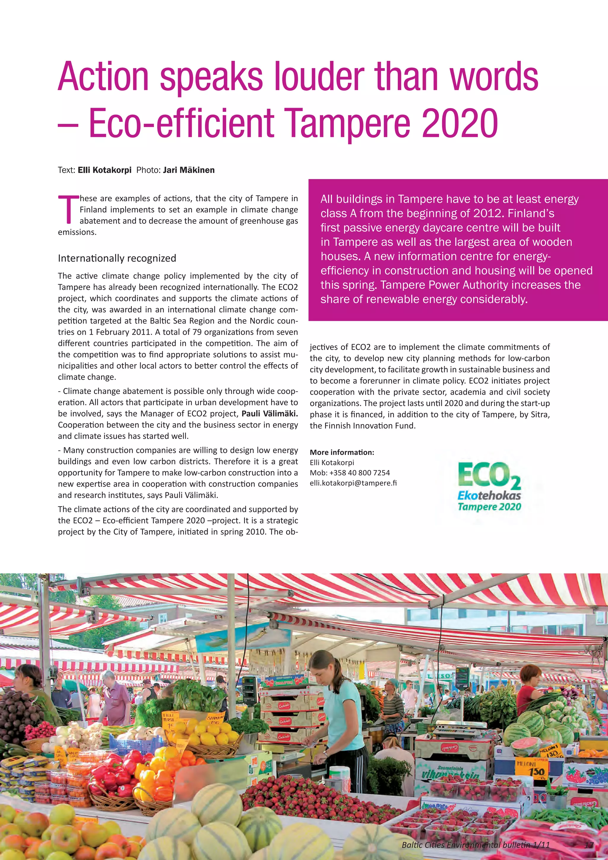Action speaks louder than words
– Eco-efficient Tampere 2020
Text: Elli Kotakorpi Photo: Jari Mäkinen




T                                                                         All buildings in Tampere have to be at least energy
     hese are examples of actions, that the city of Tampere in
     Finland implements to set an example in climate change
                                                                          class A from the beginning of 2012. Finland’s
     abatement and to decrease the amount of greenhouse gas
emissions.                                                                first passive energy daycare centre will be built
                                                                          in Tampere as well as the largest area of wooden
Internationally recognized                                                houses. A new information centre for energy-
The active climate change policy implemented by the city of               efficiency in construction and housing will be opened
Tampere has already been recognized internationally. The ECO2             this spring. Tampere Power Authority increases the
project, which coordinates and supports the climate actions of            share of renewable energy considerably.
the city, was awarded in an international climate change com-
petition targeted at the Baltic Sea Region and the Nordic coun-
tries on 1 February 2011. A total of 79 organizations from seven
different countries participated in the competition. The aim of        jectives of ECO2 are to implement the climate commitments of
the competition was to find appropriate solutions to assist mu-        the city, to develop new city planning methods for low-carbon
nicipalities and other local actors to better control the effects of   city development, to facilitate growth in sustainable business and
climate change.                                                        to become a forerunner in climate policy. ECO2 initiates project
- Climate change abatement is possible only through wide coop-         cooperation with the private sector, academia and civil society
eration. All actors that participate in urban development have to      organizations. The project lasts until 2020 and during the start-up
be involved, says the Manager of ECO2 project, Pauli Välimäki.         phase it is financed, in addition to the city of Tampere, by Sitra,
Cooperation between the city and the business sector in energy         the Finnish Innovation Fund.
and climate issues has started well.
- Many construction companies are willing to design low energy         More information:
buildings and even low carbon districts. Therefore it is a great       Elli Kotakorpi
opportunity for Tampere to make low-carbon construction into a         Mob: +358 40 800 7254
new expertise area in cooperation with construction companies          elli.kotakorpi@tampere.fi
and research institutes, says Pauli Välimäki.
The climate actions of the city are coordinated and supported by
the ECO2 – Eco-efficient Tampere 2020 –project. It is a strategic
project by the City of Tampere, initiated in spring 2010. The ob-




                                                                                                   Baltic Cities Environmental bulletin 1/11   17
 