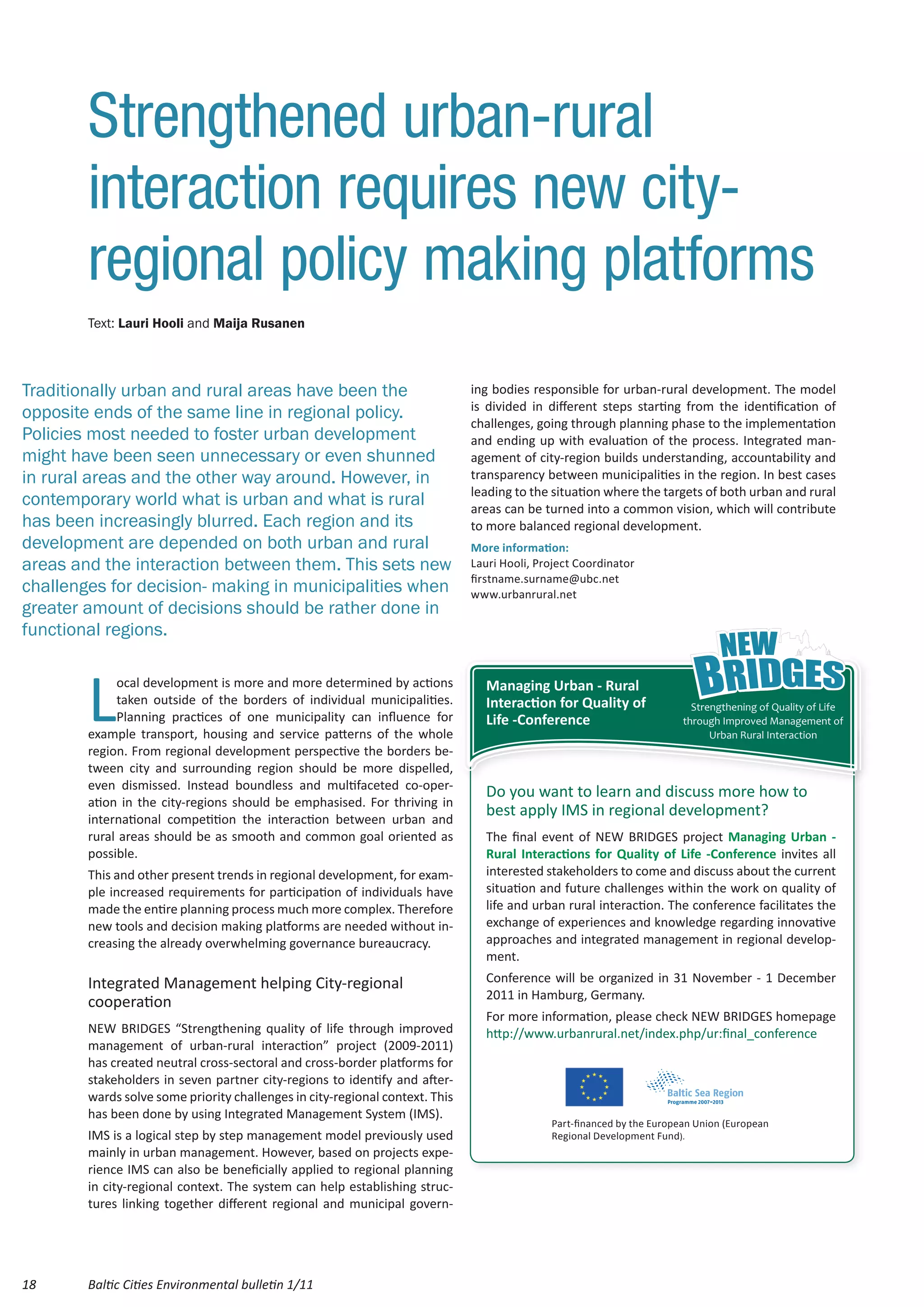 Strengthened urban-rural
        interaction requires new city-
        regional policy making platforms
        Text: Lauri Hooli and Maija Rusanen



Traditionally urban and rural areas have been the                             ing bodies responsible for urban-rural development. The model
                                                                              is divided in different steps starting from the identification of
opposite ends of the same line in regional policy.
                                                                              challenges, going through planning phase to the implementation
Policies most needed to foster urban development                              and ending up with evaluation of the process. Integrated man-
might have been seen unnecessary or even shunned                              agement of city-region builds understanding, accountability and
in rural areas and the other way around. However, in                          transparency between municipalities in the region. In best cases
                                                                              leading to the situation where the targets of both urban and rural
contemporary world what is urban and what is rural                            areas can be turned into a common vision, which will contribute
has been increasingly blurred. Each region and its                            to more balanced regional development.
development are depended on both urban and rural                              More information:
areas and the interaction between them. This sets new                         Lauri Hooli, Project Coordinator
                                                                              firstname.surname@ubc.net
challenges for decision- making in municipalities when                        www.urbanrural.net
greater amount of decisions should be rather done in
functional regions.



        L
             ocal development is more and more determined by actions            Managing Urban - Rural
             taken outside of the borders of individual municipalities.         Interaction for Quality of                Strengthening of Quality of Life
             Planning practices of one municipality can influence for           Life -Conference                        through Improved Management of
        example transport, housing and service patterns of the whole                                                          Urban Rural Interaction
        region. From regional development perspective the borders be-
        tween city and surrounding region should be more dispelled,
        even dismissed. Instead boundless and multifaceted co-oper-
                                                                                Do you want to learn and discuss more how to
        ation in the city-regions should be emphasised. For thriving in
        international competition the interaction between urban and
                                                                                best apply IMS in regional development?
        rural areas should be as smooth and common goal oriented as             The final event of NEW BRIDGES project Managing Urban -
        possible.                                                               Rural Interactions for Quality of Life -Conference invites all
        This and other present trends in regional development, for exam-        interested stakeholders to come and discuss about the current
        ple increased requirements for participation of individuals have        situation and future challenges within the work on quality of
        made the entire planning process much more complex. Therefore           life and urban rural interaction. The conference facilitates the
        new tools and decision making platforms are needed without in-          exchange of experiences and knowledge regarding innovative
        creasing the already overwhelming governance bureaucracy.               approaches and integrated management in regional develop-
                                                                                ment.
        Integrated Management helping City-regional                             Conference will be organized in 31 November - 1 December
                                                                                2011 in Hamburg, Germany.
        cooperation
                                                                                For more information, please check NEW BRIDGES homepage
        NEW BRIDGES “Strengthening quality of life through improved             http://www.urbanrural.net/index.php/ur:final_conference
        management of urban-rural interaction” project (2009-2011)
        has created neutral cross-sectoral and cross-border platforms for
        stakeholders in seven partner city-regions to identify and after-
        wards solve some priority challenges in city-regional context. This
        has been done by using Integrated Management System (IMS).
                                                                                             Part-financed by the European Union (European
        IMS is a logical step by step management model previously used                       Regional Development Fund).
        mainly in urban management. However, based on projects expe-
        rience IMS can also be beneficially applied to regional planning
        in city-regional context. The system can help establishing struc-
        tures linking together different regional and municipal govern-




18      Baltic Cities Environmental bulletin 1/11
 