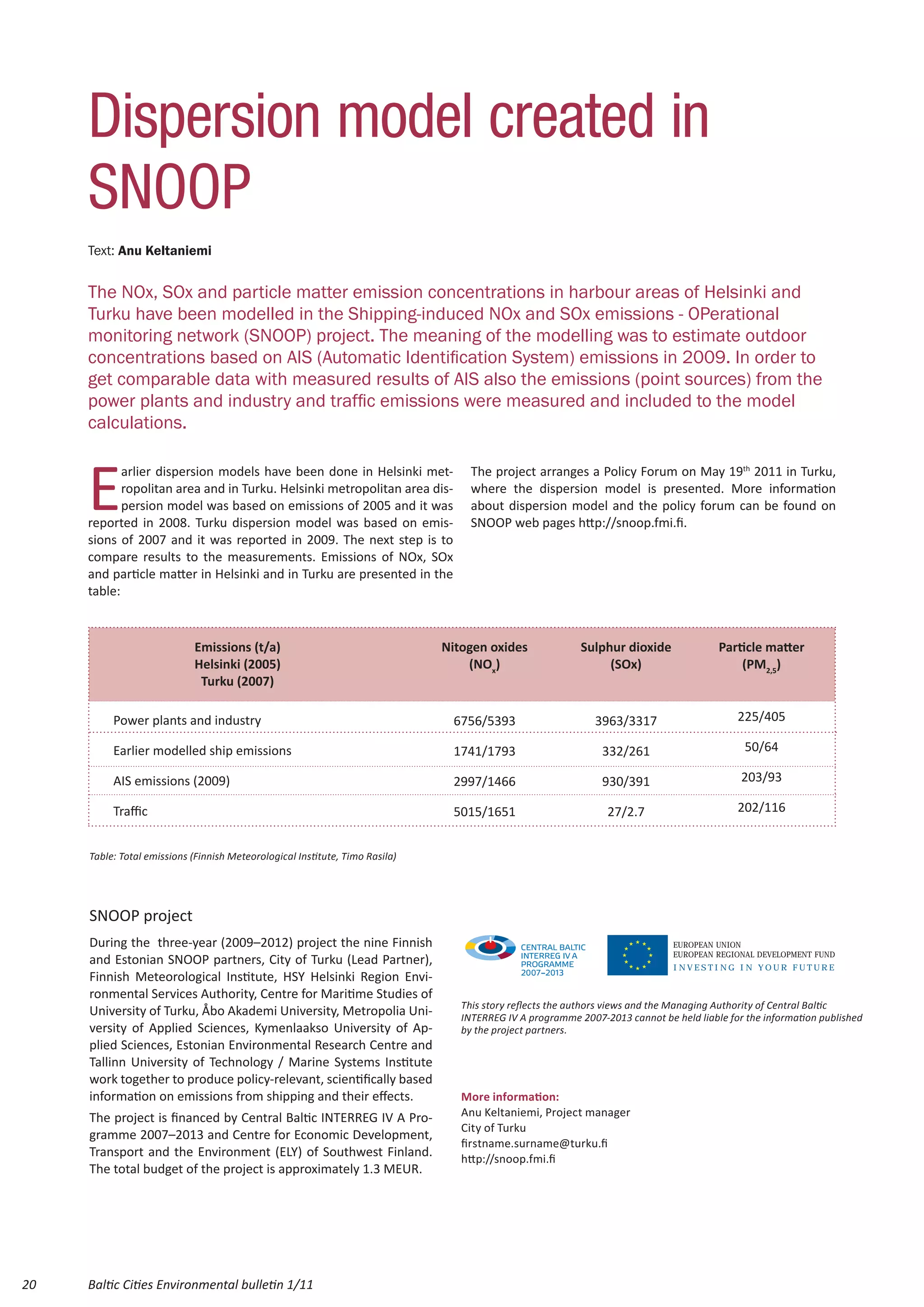 Dispersion model created in
     SNOOP
     Text: Anu Keltaniemi


     The NOx, SOx and particle matter emission concentrations in harbour areas of Helsinki and
     Turku have been modelled in the Shipping-induced NOx and SOx emissions - OPerational
     monitoring network (SNOOP) project. The meaning of the modelling was to estimate outdoor
     concentrations based on AIS (Automatic Identification System) emissions in 2009. In order to
     get comparable data with measured results of AIS also the emissions (point sources) from the
     power plants and industry and traffic emissions were measured and included to the model
     calculations.



     E
            arlier dispersion models have been done in Helsinki met-               The project arranges a Policy Forum on May 19th 2011 in Turku,
            ropolitan area and in Turku. Helsinki metropolitan area dis-           where the dispersion model is presented. More information
            persion model was based on emissions of 2005 and it was                about dispersion model and the policy forum can be found on
     reported in 2008. Turku dispersion model was based on emis-                   SNOOP web pages http://snoop.fmi.fi.
     sions of 2007 and it was reported in 2009. The next step is to
     compare results to the measurements. Emissions of NOx, SOx
     and particle matter in Helsinki and in Turku are presented in the
     table:



                            Emissions (t/a)                                   Nitogen oxides              Sulphur dioxide              Particle matter
                            Helsinki (2005)                                       (NOx)                        (SOx)                       (PM2,5)
                             Turku (2007)

          Power plants and industry                                            6756/5393                     3963/3317                     225/405

          Earlier modelled ship emissions                                      1741/1793                      332/261                        50/64

          AIS emissions (2009)                                                 2997/1466                      930/391                       203/93

          Traffic                                                              5015/1651                       27/2.7                      202/116


     Table: Total emissions (Finnish Meteorological Institute, Timo Rasila)




     SNOOP project
     During the three-year (2009–2012) project the nine Finnish                                                              EUROPEAN UNION
                                                                                                                             EUROPEAN REGIONAL DEVELOPMENT FUND
     and Estonian SNOOP partners, City of Turku (Lead Partner),                                                              INVESTING IN YOUR FUTURE
     Finnish Meteorological Institute, HSY Helsinki Region Envi-
     ronmental Services Authority, Centre for Maritime Studies of
                                                                                 This story reflects the authors views and the Managing Authority of Central Baltic
     University of Turku, Åbo Akademi University, Metropolia Uni-                INTERREG IV A programme 2007-2013 cannot be held liable for the information published
     versity of Applied Sciences, Kymenlaakso University of Ap-                  by the project partners.
     plied Sciences, Estonian Environmental Research Centre and
     Tallinn University of Technology / Marine Systems Institute
     work together to produce policy-relevant, scientifically based
     information on emissions from shipping and their effects.                   More information:
     The project is financed by Central Baltic INTERREG IV A Pro-                Anu Keltaniemi, Project manager
                                                                                 City of Turku
     gramme 2007–2013 and Centre for Economic Development,
                                                                                 firstname.surname@turku.fi
     Transport and the Environment (ELY) of Southwest Finland.                   http://snoop.fmi.fi
     The total budget of the project is approximately 1.3 MEUR.




20   Baltic Cities Environmental bulletin 1/11
 