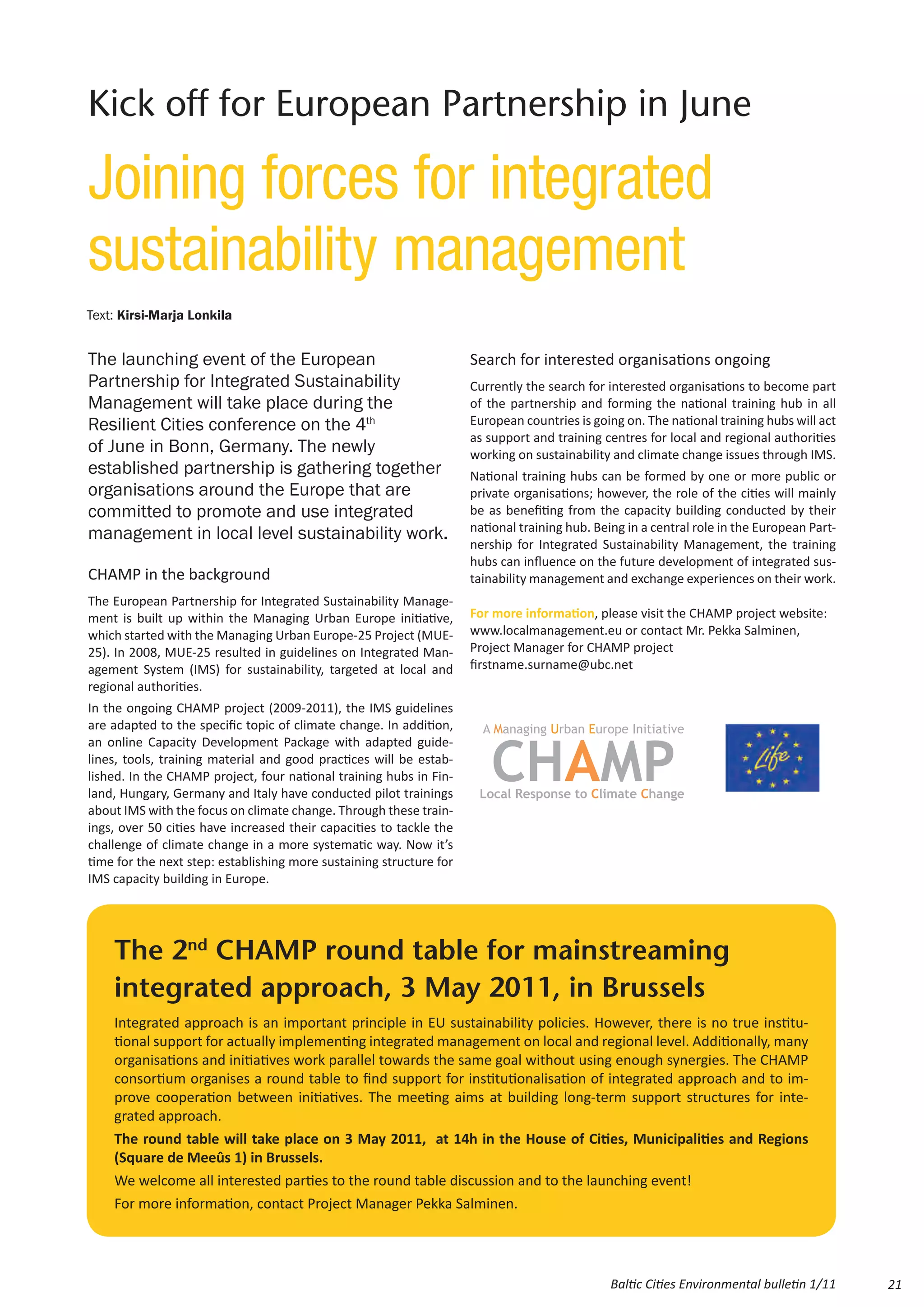 Kick off for European Partnership in June

Joining forces for integrated
sustainability management
Text: Kirsi-Marja Lonkila


The launching event of the European                                  Search for interested organisations ongoing
Partnership for Integrated Sustainability                            Currently the search for interested organisations to become part
Management will take place during the                                of the partnership and forming the national training hub in all
Resilient Cities conference on the 4th                               European countries is going on. The national training hubs will act
                                                                     as support and training centres for local and regional authorities
of June in Bonn, Germany. The newly                                  working on sustainability and climate change issues through IMS.
established partnership is gathering together                        National training hubs can be formed by one or more public or
organisations around the Europe that are                             private organisations; however, the role of the cities will mainly
committed to promote and use integrated                              be as benefiting from the capacity building conducted by their
                                                                     national training hub. Being in a central role in the European Part-
management in local level sustainability work.
                                                                     nership for Integrated Sustainability Management, the training
                                                                     hubs can influence on the future development of integrated sus-
CHAMP in the background                                              tainability management and exchange experiences on their work.
The European Partnership for Integrated Sustainability Manage-
ment is built up within the Managing Urban Europe initiative,        For more information, please visit the CHAMP project website:
which started with the Managing Urban Europe-25 Project (MUE-        www.localmanagement.eu or contact Mr. Pekka Salminen,
25). In 2008, MUE-25 resulted in guidelines on Integrated Man-       Project Manager for CHAMP project
agement System (IMS) for sustainability, targeted at local and       firstname.surname@ubc.net
regional authorities.
In the ongoing CHAMP project (2009-2011), the IMS guidelines
are adapted to the specific topic of climate change. In addition,
an online Capacity Development Package with adapted guide-
lines, tools, training material and good practices will be estab-
lished. In the CHAMP project, four national training hubs in Fin-
land, Hungary, Germany and Italy have conducted pilot trainings
about IMS with the focus on climate change. Through these train-
ings, over 50 cities have increased their capacities to tackle the
challenge of climate change in a more systematic way. Now it’s
time for the next step: establishing more sustaining structure for
IMS capacity building in Europe.




    The 2nd CHAMP round table for mainstreaming
    integrated approach, 3 May 2011, in Brussels
    Integrated approach is an important principle in EU sustainability policies. However, there is no true institu-
    tional support for actually implementing integrated management on local and regional level. Additionally, many
    organisations and initiatives work parallel towards the same goal without using enough synergies. The CHAMP
    consortium organises a round table to find support for institutionalisation of integrated approach and to im-
    prove cooperation between initiatives. The meeting aims at building long-term support structures for inte-
    grated approach.
    The round table will take place on 3 May 2011, at 14h in the House of Cities, Municipalities and Regions
    (Square de Meeûs 1) in Brussels.
    We welcome all interested parties to the round table discussion and to the launching event!
    For more information, contact Project Manager Pekka Salminen.




                                                                                               Baltic Cities Environmental bulletin 1/11    21
 