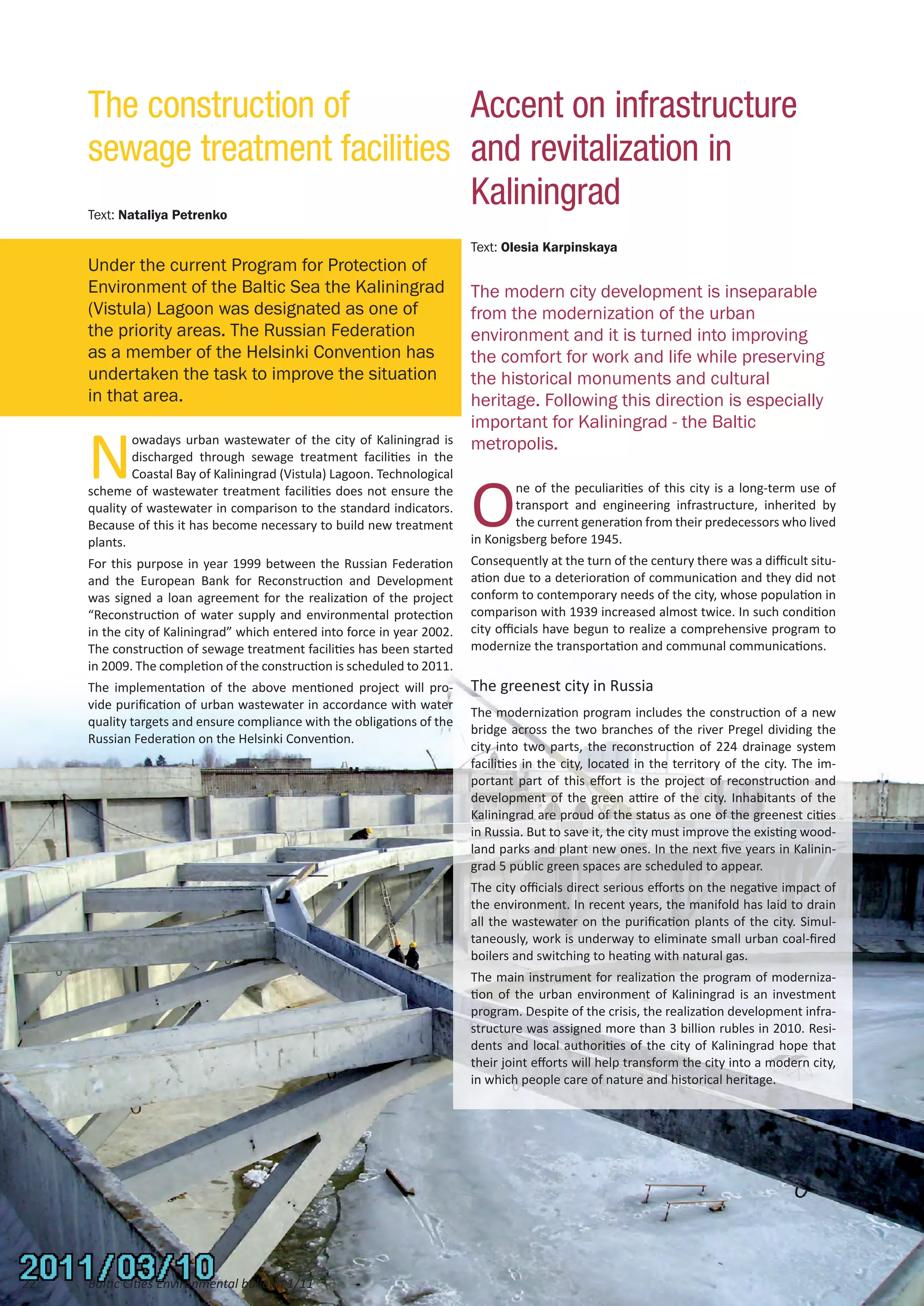 The construction of         Accent on infrastructure
     sewage treatment facilities and revitalization in
     Text: Nataliya Petrenko
                                 Kaliningrad
                                                                          Text: Olesia Karpinskaya
     Under the current Program for Protection of
     Environment of the Baltic Sea the Kaliningrad                        The modern city development is inseparable
     (Vistula) Lagoon was designated as one of                            from the modernization of the urban
     the priority areas. The Russian Federation                           environment and it is turned into improving
     as a member of the Helsinki Convention has                           the comfort for work and life while preserving
     undertaken the task to improve the situation                         the historical monuments and cultural
     in that area.                                                        heritage. Following this direction is especially
                                                                          important for Kaliningrad - the Baltic

     N
             owadays urban wastewater of the city of Kaliningrad is       metropolis.
             discharged through sewage treatment facilities in the



                                                                          O
             Coastal Bay of Kaliningrad (Vistula) Lagoon. Technological
     scheme of wastewater treatment facilities does not ensure the                ne of the peculiarities of this city is a long-term use of
     quality of wastewater in comparison to the standard indicators.              transport and engineering infrastructure, inherited by
     Because of this it has become necessary to build new treatment               the current generation from their predecessors who lived
     plants.                                                              in Konigsberg before 1945.
     For this purpose in year 1999 between the Russian Federation         Consequently at the turn of the century there was a difficult situ-
     and the European Bank for Reconstruction and Development             ation due to a deterioration of communication and they did not
     was signed a loan agreement for the realization of the project       conform to contemporary needs of the city, whose population in
     “Reconstruction of water supply and environmental protection         comparison with 1939 increased almost twice. In such condition
     in the city of Kaliningrad” which entered into force in year 2002.   city officials have begun to realize a comprehensive program to
     The construction of sewage treatment facilities has been started     modernize the transportation and communal communications.
     in 2009. The completion of the construction is scheduled to 2011.
     The implementation of the above mentioned project will pro-          The greenest city in Russia
     vide purification of urban wastewater in accordance with water
                                                                          The modernization program includes the construction of a new
     quality targets and ensure compliance with the obligations of the
                                                                          bridge across the two branches of the river Pregel dividing the
     Russian Federation on the Helsinki Convention.
                                                                          city into two parts, the reconstruction of 224 drainage system
                                                                          facilities in the city, located in the territory of the city. The im-
                                                                          portant part of this effort is the project of reconstruction and
                                                                          development of the green attire of the city. Inhabitants of the
                                                                          Kaliningrad are proud of the status as one of the greenest cities
                                                                          in Russia. But to save it, the city must improve the existing wood-
                                                                          land parks and plant new ones. In the next five years in Kalinin-
                                                                          grad 5 public green spaces are scheduled to appear.
                                                                          The city officials direct serious efforts on the negative impact of
                                                                          the environment. In recent years, the manifold has laid to drain
                                                                          all the wastewater on the purification plants of the city. Simul-
                                                                          taneously, work is underway to eliminate small urban coal-fired
                                                                          boilers and switching to heating with natural gas.
                                                                          The main instrument for realization the program of moderniza-
                                                                          tion of the urban environment of Kaliningrad is an investment
                                                                          program. Despite of the crisis, the realization development infra-
                                                                          structure was assigned more than 3 billion rubles in 2010. Resi-
                                                                          dents and local authorities of the city of Kaliningrad hope that
                                                                          their joint efforts will help transform the city into a modern city,
                                                                          in which people care of nature and historical heritage.




22   Baltic Cities Environmental bulletin 1/11
 