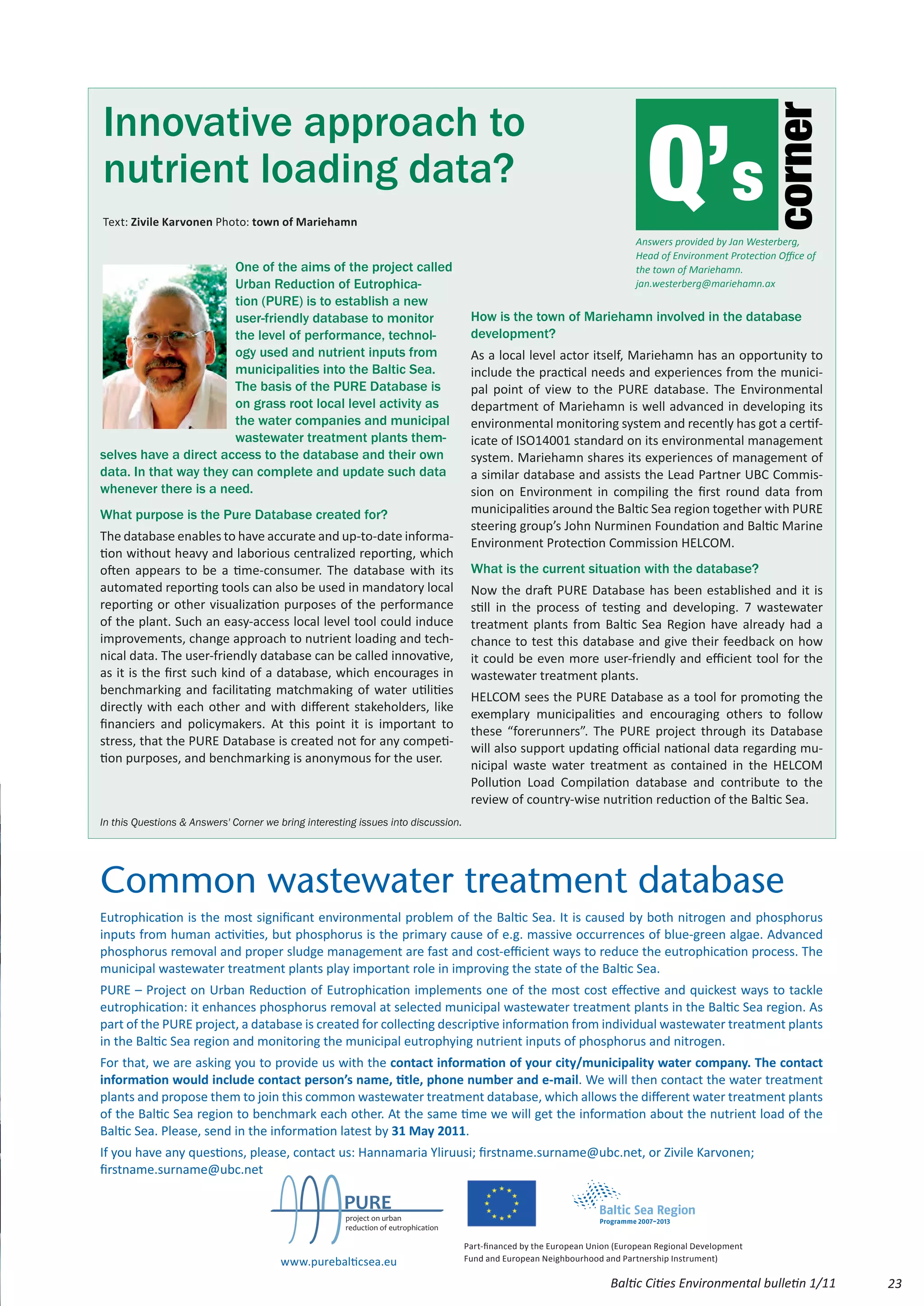 Innovative approach to
                                                                                                                               Q’s




                                                                                                                                                         corner
nutrient loading data?
Text: Zivile Karvonen Photo: town of Mariehamn
                                                                                                                            Answers provided by Jan Westerberg,
                                                                                                                            Head of Environment Protection Office of
                        One of the aims of the project called                                                               the town of Mariehamn.
                        Urban Reduction of Eutrophica-                                                                      jan.westerberg@mariehamn.ax
                        tion (PURE) is to establish a new
                        user-friendly database to monitor                            How is the town of Mariehamn involved in the database
                        the level of performance, technol-                           development?
                        ogy used and nutrient inputs from                            As a local level actor itself, Mariehamn has an opportunity to
                        municipalities into the Baltic Sea.                          include the practical needs and experiences from the munici-
                        The basis of the PURE Database is                            pal point of view to the PURE database. The Environmental
                        on grass root local level activity as                        department of Mariehamn is well advanced in developing its
                        the water companies and municipal                            environmental monitoring system and recently has got a certif-
                        wastewater treatment plants them-                            icate of ISO14001 standard on its environmental management
selves have a direct access to the database and their own                            system. Mariehamn shares its experiences of management of
data. In that way they can complete and update such data                             a similar database and assists the Lead Partner UBC Commis-
whenever there is a need.                                                            sion on Environment in compiling the first round data from
What purpose is the Pure Database created for?                                       municipalities around the Baltic Sea region together with PURE
                                                                                     steering group’s John Nurminen Foundation and Baltic Marine
The database enables to have accurate and up-to-date informa-                        Environment Protection Commission HELCOM.
tion without heavy and laborious centralized reporting, which
often appears to be a time-consumer. The database with its                           What is the current situation with the database?
automated reporting tools can also be used in mandatory local                        Now the draft PURE Database has been established and it is
reporting or other visualization purposes of the performance                         still in the process of testing and developing. 7 wastewater
of the plant. Such an easy-access local level tool could induce                      treatment plants from Baltic Sea Region have already had a
improvements, change approach to nutrient loading and tech-                          chance to test this database and give their feedback on how
nical data. The user-friendly database can be called innovative,                     it could be even more user-friendly and efficient tool for the
as it is the first such kind of a database, which encourages in                      wastewater treatment plants.
benchmarking and facilitating matchmaking of water utilities
                                                                                     HELCOM sees the PURE Database as a tool for promoting the
directly with each other and with different stakeholders, like
                                                                                     exemplary municipalities and encouraging others to follow
financiers and policymakers. At this point it is important to
                                                                                     these “forerunners”. The PURE project through its Database
stress, that the PURE Database is created not for any competi-
                                                                                     will also support updating official national data regarding mu-
tion purposes, and benchmarking is anonymous for the user.
                                                                                     nicipal waste water treatment as contained in the HELCOM
                                                                                     Pollution Load Compilation database and contribute to the
                                                                                     review of country-wise nutrition reduction of the Baltic Sea.
In this Questions & Answers' Corner we bring interesting issues into discussion.




Common wastewater treatment database
Eutrophication is the most significant environmental problem of the Baltic Sea. It is caused by both nitrogen and phosphorus
inputs from human activities, but phosphorus is the primary cause of e.g. massive occurrences of blue-green algae. Advanced
phosphorus removal and proper sludge management are fast and cost-efficient ways to reduce the eutrophication process. The
municipal wastewater treatment plants play important role in improving the state of the Baltic Sea.
PURE – Project on Urban Reduction of Eutrophication implements one of the most cost effective and quickest ways to tackle
eutrophication: it enhances phosphorus removal at selected municipal wastewater treatment plants in the Baltic Sea region. As
part of the PURE project, a database is created for collecting descriptive information from individual wastewater treatment plants
in the Baltic Sea region and monitoring the municipal eutrophying nutrient inputs of phosphorus and nitrogen.
For that, we are asking you to provide us with the contact information of your city/municipality water company. The contact
information would include contact person’s name, title, phone number and e-mail. We will then contact the water treatment
plants and propose them to join this common wastewater treatment database, which allows the different water treatment plants
of the Baltic Sea region to benchmark each other. At the same time we will get the information about the nutrient load of the
Baltic Sea. Please, send in the information latest by 31 May 2011.
If you have any questions, please, contact us: Hannamaria Yliruusi; firstname.surname@ubc.net, or Zivile Karvonen;
firstname.surname@ubc.net

                                                     PURE
                                                      project on urban
                                                      reduction of eutrophication

                                                                                    Part-financed by the European Union (European Regional Development
                                       www.purebalticsea.eu                         Fund and European Neighbourhood and Partnership Instrument)

                                                                                                                      Baltic Cities Environmental bulletin 1/11        23
 