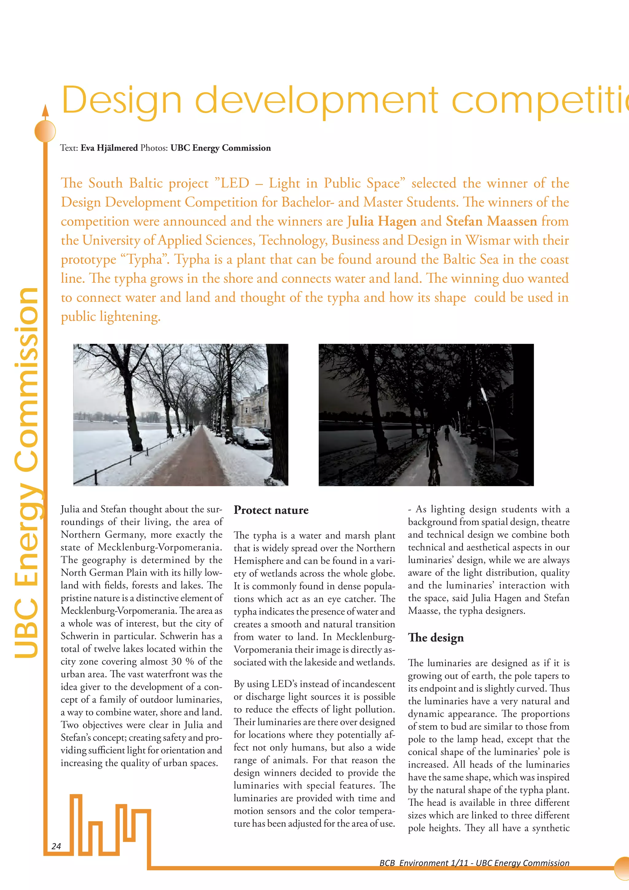 Design development competitio
                         Text: Eva Hjälmered Photos: UBC Energy Commission


                         The South Baltic project ”LED – Light in Public Space” selected the winner of the
                         Design Development Competition for Bachelor- and Master Students. The winners of the
                         competition were announced and the winners are Julia Hagen and Stefan Maassen from
                         the University of Applied Sciences, Technology, Business and Design in Wismar with their
                         prototype “Typha”. Typha is a plant that can be found around the Baltic Sea in the coast
                         line. The typha grows in the shore and connects water and land. The winning duo wanted
UBC Energy Commission




                         to connect water and land and thought of the typha and how its shape could be used in
                         public lightening.




                         Julia and Stefan thought about the sur-       Protect nature                                - As lighting design students with a
                         roundings of their living, the area of                                                      background from spatial design, theatre
                         Northern Germany, more exactly the            The typha is a water and marsh plant          and technical design we combine both
                         state of Mecklenburg-Vorpomerania.            that is widely spread over the Northern       technical and aesthetical aspects in our
                         The geography is determined by the            Hemisphere and can be found in a vari-        luminaries’ design, while we are always
                         North German Plain with its hilly low-        ety of wetlands across the whole globe.       aware of the light distribution, quality
                         land with fields, forests and lakes. The      It is commonly found in dense popula-         and the luminaries’ interaction with
                         pristine nature is a distinctive element of   tions which act as an eye catcher. The        the space, said Julia Hagen and Stefan
                         Mecklenburg-Vorpomerania. The area as         typha indicates the presence of water and     Maasse, the typha designers.
                         a whole was of interest, but the city of      creates a smooth and natural transition
                         Schwerin in particular. Schwerin has a        from water to land. In Mecklenburg-           The design
                         total of twelve lakes located within the      Vorpomerania their image is directly as-
                         city zone covering almost 30 % of the         sociated with the lakeside and wetlands.      The luminaries are designed as if it is
                         urban area. The vast waterfront was the                                                     growing out of earth, the pole tapers to
                         idea giver to the development of a con-       By using LED’s instead of incandescent        its endpoint and is slightly curved. Thus
                         cept of a family of outdoor luminaries,       or discharge light sources it is possible     the luminaries have a very natural and
                         a way to combine water, shore and land.       to reduce the effects of light pollution.     dynamic appearance. The proportions
                         Two objectives were clear in Julia and        Their luminaries are there over designed      of stem to bud are similar to those from
                         Stefan’s concept; creating safety and pro-    for locations where they potentially af-      pole to the lamp head, except that the
                         viding sufficient light for orientation and   fect not only humans, but also a wide         conical shape of the luminaries’ pole is
                         increasing the quality of urban spaces.       range of animals. For that reason the         increased. All heads of the luminaries
                                                                       design winners decided to provide the         have the same shape, which was inspired
                                                                       luminaries with special features. The         by the natural shape of the typha plant.
                                                                       luminaries are provided with time and         The head is available in three different
                                                                       motion sensors and the color tempera-         sizes which are linked to three different
                                                                       ture has been adjusted for the area of use.   pole heights. They all have a synthetic
                        24
                                                                                                             BCB Environment 1/11 - UBC Energy Commission
 