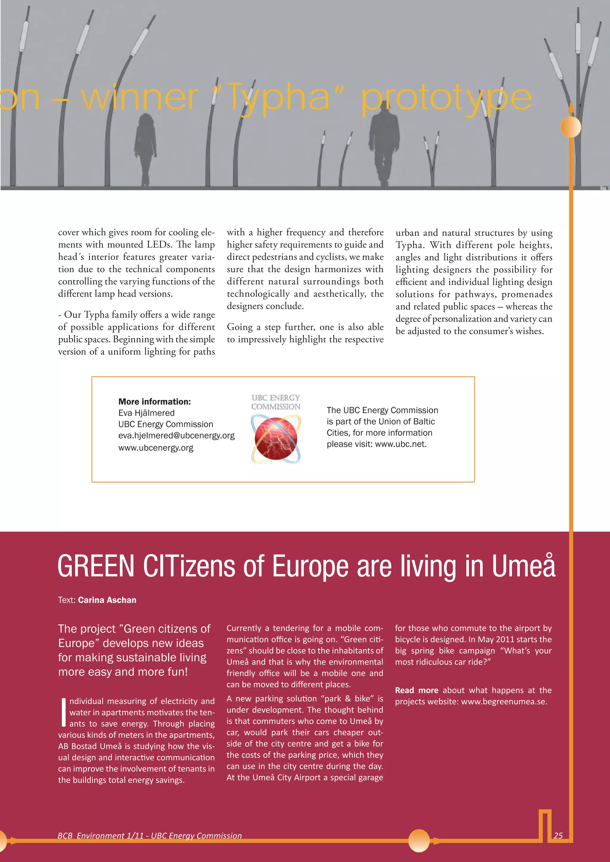 on – winner ”Typha” prototype


   cover which gives room for cooling ele-      with a higher frequency and therefore         urban and natural structures by using
   ments with mounted LEDs. The lamp            higher safety requirements to guide and       Typha. With different pole heights,
   head´s interior features greater varia-      direct pedestrians and cyclists, we make      angles and light distributions it offers
   tion due to the technical components         sure that the design harmonizes with          lighting designers the possibility for
   controlling the varying functions of the     different natural surroundings both           efficient and individual lighting design
   different lamp head versions.                technologically and aesthetically, the        solutions for pathways, promenades
                                                designers conclude.                           and related public spaces – whereas the
   - Our Typha family offers a wide range                                                     degree of personalization and variety can
   of possible applications for different       Going a step further, one is also able        be adjusted to the consumer’s wishes.
   public spaces. Beginning with the simple     to impressively highlight the respective
   version of a uniform lighting for paths



                   More information:
                   Eva Hjälmered                                           The UBC Energy Commission
                   UBC Energy Commission                                   is part of the Union of Baltic
                   eva.hjelmered@ubcenergy.org                             Cities, for more information
                   www.ubcenergy.org                                       please visit: www.ubc.net.




   GREEN CITizens of Europe are living in Umeå
   Text: Carina Aschan


   The project ”Green citizens of               Currently a tendering for a mobile com-       for those who commute to the airport by
                                                munication office is going on. “Green citi-   bicycle is designed. In May 2011 starts the
   Europe” develops new ideas
                                                zens” should be close to the inhabitants of   big spring bike campaign “What’s your
   for making sustainable living                Umeå and that is why the environmental        most ridiculous car ride?”
   more easy and more fun!                      friendly office will be a mobile one and
                                                can be moved to different places.



   I
                                                                                              Read more about what happens at the
      ndividual measuring of electricity and    A new parking solution “park & bike” is       projects website: www.begreenumea.se.
      water in apartments motivates the ten-    under development. The thought behind
      ants to save energy. Through placing      is that commuters who come to Umeå by
   various kinds of meters in the apartments,   car, would park their cars cheaper out-
   AB Bostad Umeå is studying how the vis-      side of the city centre and get a bike for
   ual design and interactive communication     the costs of the parking price, which they
   can improve the involvement of tenants in    can use in the city centre during the day.
   the buildings total energy savings.          At the Umeå City Airport a special garage




   BCB Environment 1/11 - UBC Energy Commission                                                                                             25
 
