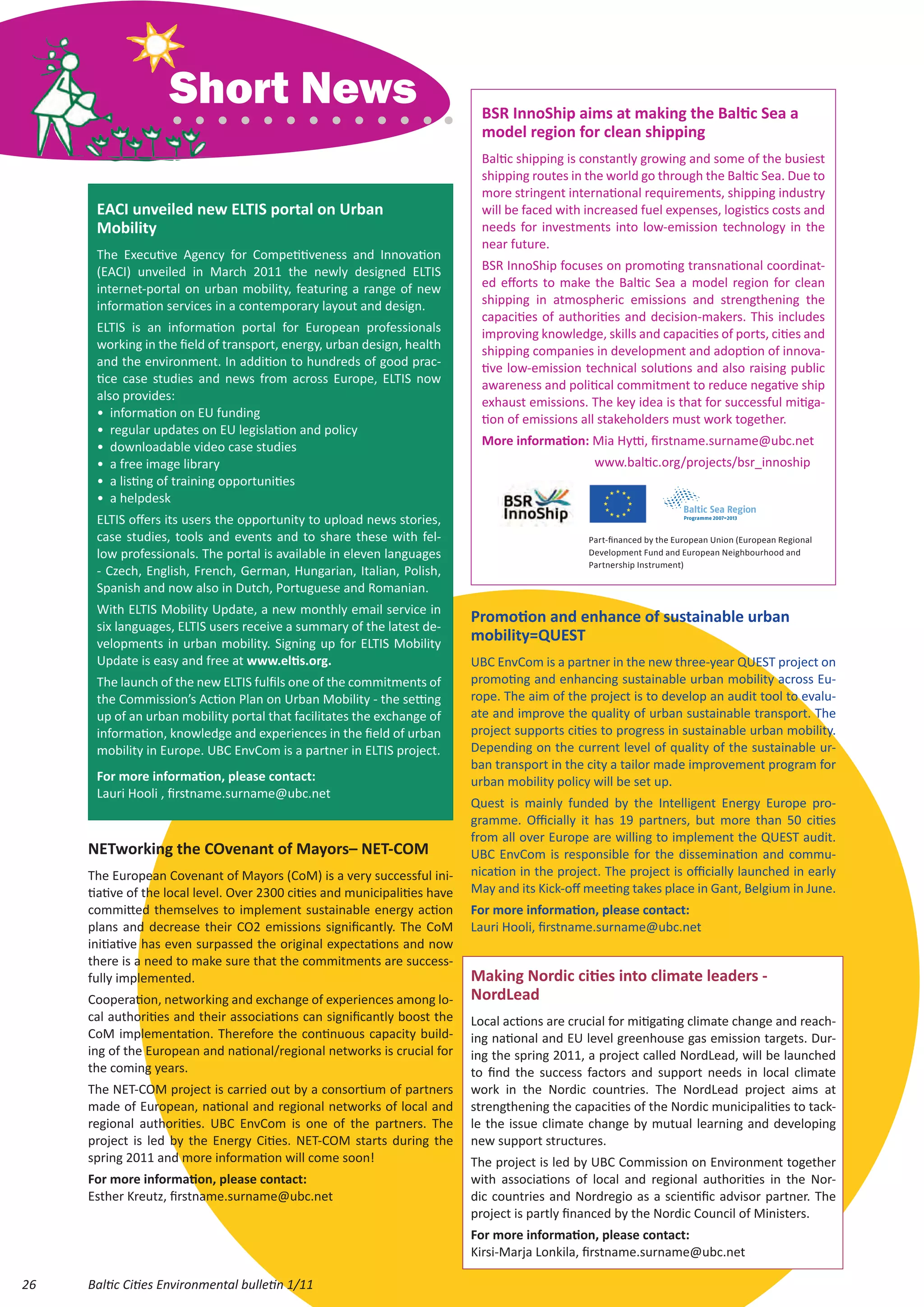 Short News                                                BSR InnoShip aims at making the Baltic Sea a
                                                                              model region for clean shipping
                                                                              Baltic shipping is constantly growing and some of the busiest
                                                                              shipping routes in the world go through the Baltic Sea. Due to
                                                                              more stringent international requirements, shipping industry
      EACI unveiled new ELTIS portal on Urban                                 will be faced with increased fuel expenses, logistics costs and
      Mobility                                                                needs for investments into low-emission technology in the
                                                                              near future.
      The Executive Agency for Competitiveness and Innovation
      (EACI) unveiled in March 2011 the newly designed ELTIS                  BSR InnoShip focuses on promoting transnational coordinat-
      internet-portal on urban mobility, featuring a range of new             ed efforts to make the Baltic Sea a model region for clean
      information services in a contemporary layout and design.               shipping in atmospheric emissions and strengthening the
                                                                              capacities of authorities and decision-makers. This includes
      ELTIS is an information portal for European professionals               improving knowledge, skills and capacities of ports, cities and
      working in the field of transport, energy, urban design, health         shipping companies in development and adoption of innova-
      and the environment. In addition to hundreds of good prac-              tive low-emission technical solutions and also raising public
      tice case studies and news from across Europe, ELTIS now                awareness and political commitment to reduce negative ship
      also provides:                                                          exhaust emissions. The key idea is that for successful mitiga-
      •	 information on EU funding                                            tion of emissions all stakeholders must work together.
      •	 regular updates on EU legislation and policy
      •	 downloadable video case studies                                      More information: Mia Hytti, firstname.surname@ubc.net
      •	 a free image library                                                 	                    www.baltic.org/projects/bsr_innoship
      •	 a listing of training opportunities
      •	 a helpdesk
      ELTIS offers its users the opportunity to upload news stories,
      case studies, tools and events and to share these with fel-                                Part-financed by the European Union (European Regional
      low professionals. The portal is available in eleven languages                             Development Fund and European Neighbourhood and
                                                                                                 Partnership Instrument)
      - Czech, English, French, German, Hungarian, Italian, Polish,
      Spanish and now also in Dutch, Portuguese and Romanian.
      With ELTIS Mobility Update, a new monthly email service in
                                                                            Promotion and enhance of sustainable urban
      six languages, ELTIS users receive a summary of the latest de-
      velopments in urban mobility. Signing up for ELTIS Mobility
                                                                            mobility=QUEST
      Update is easy and free at www.eltis.org.                             UBC EnvCom is a partner in the new three-year QUEST project on
      The launch of the new ELTIS fulfils one of the commitments of         promoting and enhancing sustainable urban mobility across Eu-
      the Commission’s Action Plan on Urban Mobility - the setting          rope. The aim of the project is to develop an audit tool to evalu-
      up of an urban mobility portal that facilitates the exchange of       ate and improve the quality of urban sustainable transport. The
      information, knowledge and experiences in the field of urban          project supports cities to progress in sustainable urban mobility.
      mobility in Europe. UBC EnvCom is a partner in ELTIS project.         Depending on the current level of quality of the sustainable ur-
                                                                            ban transport in the city a tailor made improvement program for
      For more information, please contact:                                 urban mobility policy will be set up.
      Lauri Hooli , firstname.surname@ubc.net
                                                                            Quest is mainly funded by the Intelligent Energy Europe pro-
                                                                            gramme. Officially it has 19 partners, but more than 50 cities
                                                                            from all over Europe are willing to implement the QUEST audit.
     NETworking the COvenant of Mayors– NET-COM                             UBC EnvCom is responsible for the dissemination and commu-
     The European Covenant of Mayors (CoM) is a very successful ini-        nication in the project. The project is officially launched in early
     tiative of the local level. Over 2300 cities and municipalities have   May and its Kick-off meeting takes place in Gant, Belgium in June.
     committed themselves to implement sustainable energy action            For more information, please contact:
     plans and decrease their CO2 emissions significantly. The CoM          Lauri Hooli, firstname.surname@ubc.net
     initiative has even surpassed the original expectations and now
     there is a need to make sure that the commitments are success-
     fully implemented.                                                     Making Nordic cities into climate leaders -
     Cooperation, networking and exchange of experiences among lo-          NordLead
     cal authorities and their associations can significantly boost the     Local actions are crucial for mitigating climate change and reach-
     CoM implementation. Therefore the continuous capacity build-           ing national and EU level greenhouse gas emission targets. Dur-
     ing of the European and national/regional networks is crucial for      ing the spring 2011, a project called NordLead, will be launched
     the coming years.                                                      to find the success factors and support needs in local climate
     The NET-COM project is carried out by a consortium of partners         work in the Nordic countries. The NordLead project aims at
     made of European, national and regional networks of local and          strengthening the capacities of the Nordic municipalities to tack-
     regional authorities. UBC EnvCom is one of the partners. The           le the issue climate change by mutual learning and developing
     project is led by the Energy Cities. NET-COM starts during the         new support structures.
     spring 2011 and more information will come soon!                       The project is led by UBC Commission on Environment together
     For more information, please contact:                                  with associations of local and regional authorities in the Nor-
     Esther Kreutz, firstname.surname@ubc.net                               dic countries and Nordregio as a scientific advisor partner. The
                                                                            project is partly financed by the Nordic Council of Ministers.
                                                                            For more information, please contact:
                                                                            Kirsi-Marja Lonkila, firstname.surname@ubc.net

26   Baltic Cities Environmental bulletin 1/11
 