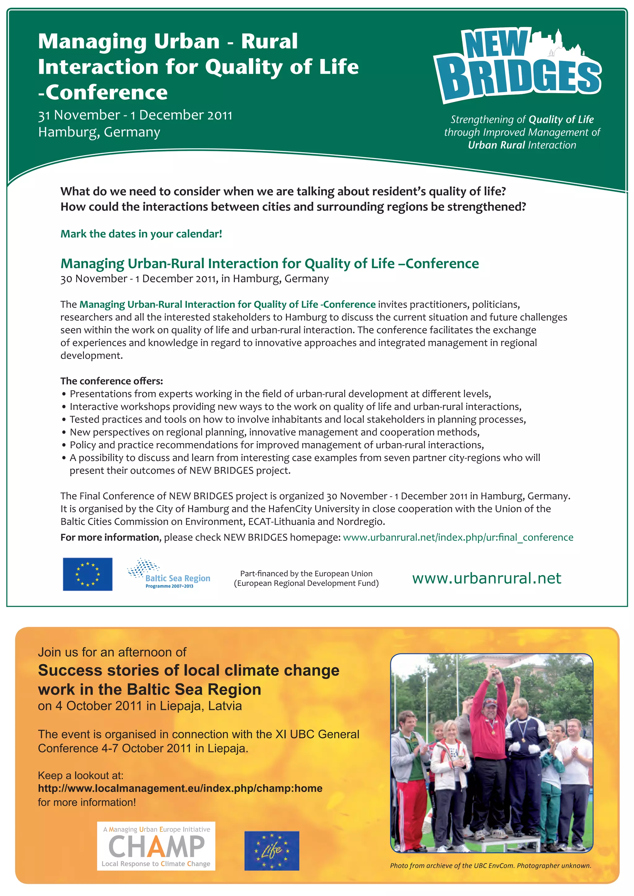 Managing Urban - Rural
Interaction for Quality of Life
-Conference
31 November - 1 December 2011                                                                      Strengthening of Quality of Life
Hamburg, Germany                                                                                  through Improved Management of
                                                                                                       Urban Rural Interaction



    What do we need to consider when we are talking about resident’s quality of life?
    How could the interactions between cities and surrounding regions be strengthened?

    Mark the dates in your calendar!	

    Managing Urban-Rural Interaction for Quality of Life –Conference
    30 November - 1 December 2011, in Hamburg, Germany

    The Managing Urban-Rural Interaction for Quality of Life -Conference invites practitioners, politicians,
    researchers and all the interested stakeholders to Hamburg to discuss the current situation and future challenges
    seen within the work on quality of life and urban-rural interaction. The conference facilitates the exchange
    of experiences and knowledge in regard to innovative approaches and integrated management in regional
    development.

    The conference offers:
    • Presentations from experts working in the field of urban-rural development at different levels,
    • Interactive workshops providing new ways to the work on quality of life and urban-rural interactions,
    • Tested practices and tools on how to involve inhabitants and local stakeholders in planning processes,
    • New perspectives on regional planning, innovative management and cooperation methods,
    • Policy and practice recommendations for improved management of urban-rural interactions,
    • A possibility to discuss and learn from interesting case examples from seven partner city-regions who will 	                     	
      present their outcomes of NEW BRIDGES project.

    The Final Conference of NEW BRIDGES project is organized 30 November - 1 December 2011 in Hamburg, Germany.
    It is organised by the City of Hamburg and the HafenCity University in close cooperation with the Union of the
    Baltic Cities Commission on Environment, ECAT-Lithuania and Nordregio.
    For more information, please check NEW BRIDGES homepage: www.urbanrural.net/index.php/ur:final_conference


                                             Part-financed by the European Union
                                           (European Regional Development Fund)          www.urbanrural.net



Join us for an afternoon of
Success stories of local climate change
work in the Baltic Sea Region
on 4 October 2011 in Liepaja, Latvia

The event is organised in connection with the XI UBC General
Conference 4-7 October 2011 in Liepaja.

Keep a lookout at:
http://www.localmanagement.eu/index.php/champ:home
for more information!




                                                                                   Photo from archieve of the UBC EnvCom. Photographer unknown.
 