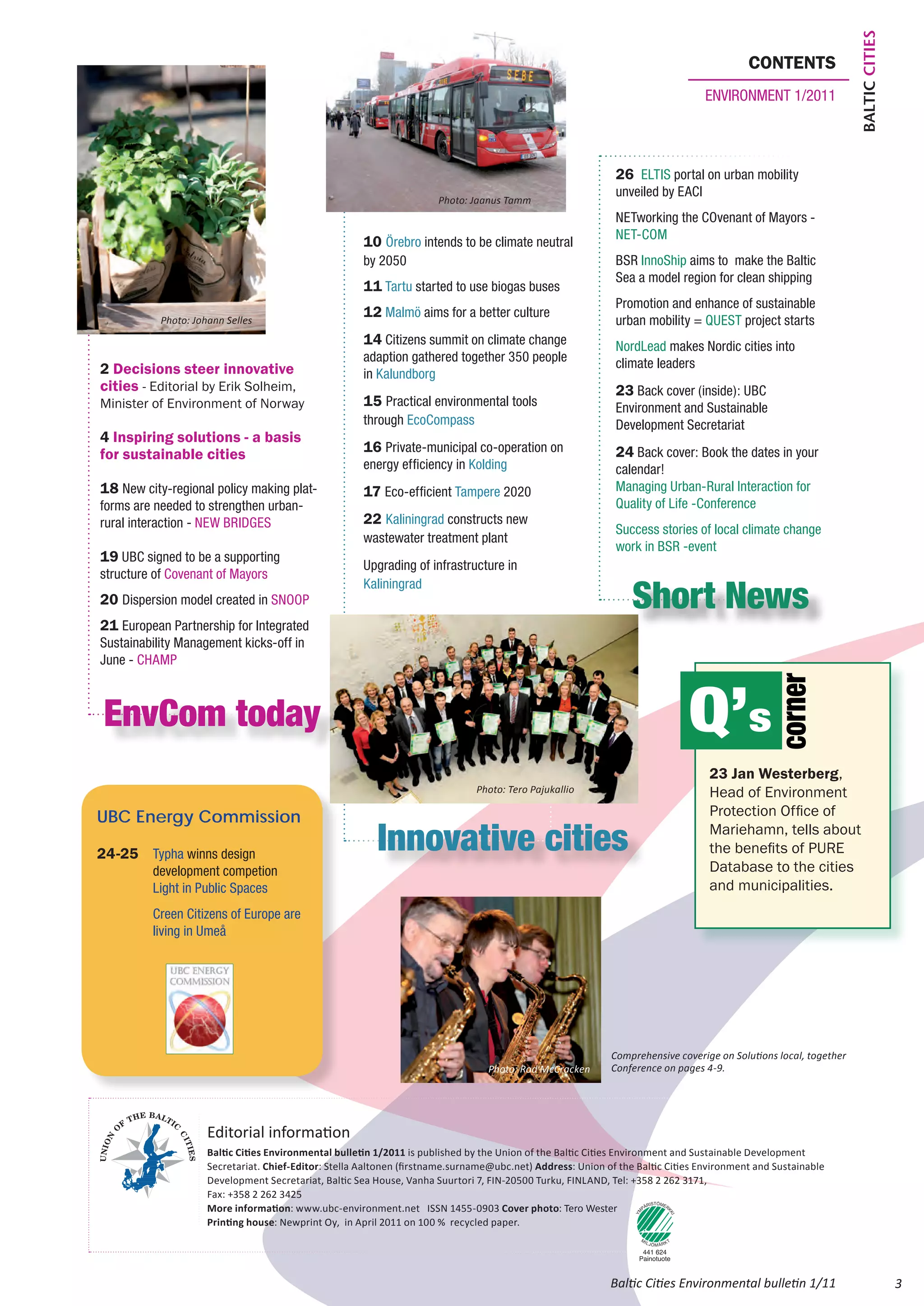 Baltic Cities
                                                                                                                                         contents
                                                                                                                                environment 1/2011




                                                                                                            26 ELTIS portal on urban mobility
                                                                                                            unveiled by EACI
                                                                      Photo: Jaanus Tamm
                                                                                                            NETworking the COvenant of Mayors -
                                                                                                            NET-COM
                                                     10 Örebro intends to be climate neutral
                                                     by 2050                                                BSR InnoShip aims to make the Baltic
                                                                                                            Sea a model region for clean shipping
                                                     11 Tartu started to use biogas buses
                                                                                                            Promotion and enhance of sustainable
                                                     12 Malmö aims for a better culture
           Photo: Johann Selles
              Photo: Anu Keltaniemi                                                                         urban mobility = QUEST project starts
                                                     14 Citizens summit on climate change                   NordLead makes Nordic cities into
                                                     adaption gathered together 350 people                  climate leaders
2 Decisions steer innovative                         in Kalundborg
cities - Editorial by Erik Solheim,                                                                         23 Back cover (inside): UBC
Minister of Environment of Norway                    15 Practical environmental tools                       Environment and Sustainable
                                                     through EcoCompass                                     Development Secretariat
4 Inspiring solutions - a basis
for sustainable cities                               16 Private-municipal co-operation on                   24 Back cover: Book the dates in your
                                                     energy efficiency in Kolding                           calendar!
18 New city-regional policy making plat-             17 Eco-efficient Tampere 2020                          Managing Urban-Rural Interaction for
forms are needed to strengthen urban-                                                                       Quality of Life -Conference
rural interaction - NEW BRIDGES                      22 Kaliningrad constructs new
                                                                                                            Success stories of local climate change
                                                     wastewater treatment plant
                                                                                                            work in BSR -event
19 UBC signed to be a supporting
                                                     Upgrading of infrastructure in
structure of Covenant of Mayors

                                                                                                                Short News
                                                     Kaliningrad
20 Dispersion model created in SNOOP
21 European Partnership for Integrated
Sustainability Management kicks-off in
June - CHAMP



                                                                                                                            Q’s
                                                                                                                                              corner
    EnvCom today
                                                                                                                                 23 Jan Westerberg,
                                                                              Photo: Tero Pajukallio                             Head of Environment
UBC Energy Commission                                                                                                            Protection Office of

24-25 	 Typha winns design 		
                                                        Innovative cities                                                        Mariehamn, tells about
                                                                                                                                 the benefits of PURE
	         development competion                                                                                                  Database to the cities
        	 Light in Public Spaces                                                                                                 and municipalities.
        	 Creen Citizens of Europe are 	
	         living in Umeå




                                                                                                           Comprehensive coverige on Solutions local, together
                                                                                 Photo: Rod McCracken      Conference on pages 4-9.




                    Editorial information
                    Baltic Cities Environmental bulletin 1/2011 is published by the Union of the Baltic Cities Environment and Sustainable Development
                    Secretariat. Chief-Editor: Stella Aaltonen (firstname.surname@ubc.net) Address: Union of the Baltic Cities Environment and Sustainable
                    Development Secretariat, Baltic Sea House, Vanha Suurtori 7, FIN-20500 Turku, FINLAND, Tel: +358 2 262 3171,
                    Fax: +358 2 262 3425
                    More information: www.ubc-environment.net ISSN 1455-0903 Cover photo: Tero Wester
                    Printing house: Newprint Oy, in April 2011 on 100 % recycled paper.




                                                                                                           Baltic Cities Environmental bulletin 1/11                             3
 