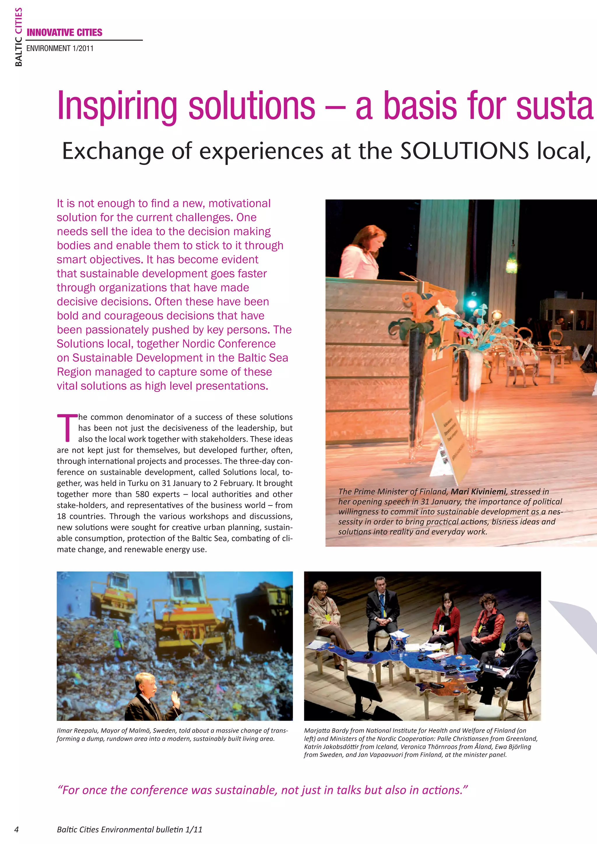 Baltic Cities
                innovative cities
                environment 1/2011




                        Inspiring solutions – a basis for susta
                         Exchange of experiences at the Solutions local,

                        It is not enough to find a new, motivational
                        solution for the current challenges. One
                        needs sell the idea to the decision making
                        bodies and enable them to stick to it through
                        smart objectives. It has become evident
                        that sustainable development goes faster
                        through organizations that have made
                        decisive decisions. Often these have been
                        bold and courageous decisions that have
                        been passionately pushed by key persons. The
                        Solutions local, together Nordic Conference
                        on Sustainable Development in the Baltic Sea
                        Region managed to capture some of these
                        vital solutions as high level presentations.



                        T
                              he common denominator of a success of these solutions
                              has been not just the decisiveness of the leadership, but
                              also the local work together with stakeholders. These ideas
                        are not kept just for themselves, but developed further, often,
                        through international projects and processes. The three‐day con-
                        ference on sustainable development, called Solutions local, to-
                        gether, was held in Turku on 31 January to 2 February. It brought
                        together more than 580 experts – local authorities and other                              The Prime Minister of Finland, Mari Kiviniemi, stressed in
                        stake-holders, and representatives of the business world – from                           her opening speech in 31 January, the importance of political
                                                                                                                  willingness to commit into sustainable development as a nes-
                        18 countries. Through the various workshops and discussions,
                                                                                                                  sessity in order to bring practical actions, bisness ideas and
                        new solutions were sought for creative urban planning, sustain-                           solutions into reality and everyday work.
                        able consumption, protection of the Baltic Sea, combating of cli-
                        mate change, and renewable energy use.




                        Ilmar Reepalu, Mayor of Malmö, Sweden, told about a massive change of trans-   Marjatta Bardy from National Institute for Health and Welfare of Finland (on
                        forming a dump, rundown area into a modern, sustainably built living area.     left) and Ministers of the Nordic Cooperation: Palle Christiansen from Greenland,
                                                                                                       Katrín Jakobsdóttir from Iceland, Veronica Thörnroos from Åland, Ewa Björling
                                                                                                       from Sweden, and Jan Vapaavuori from Finland, at the minister panel.




                        “For once the conference was sustainable, not just in talks but also in actions.”

 4                      Baltic Cities Environmental bulletin 1/11
 