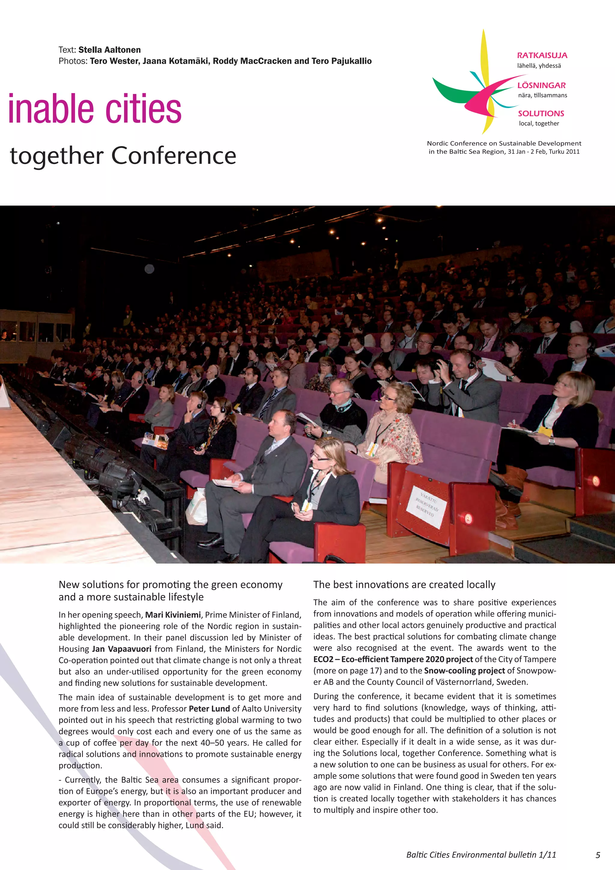 Text: Stella Aaltonen
                                                                                                                                    RATKAISUJA
    Photos: Tero Wester, Jaana Kotamäki, Roddy MacCracken and Tero Pajukallio                                                       lähellä, yhdessä

                                                                                                                                    LÖSNINGAR



inable cities
                                                                                                                                     nära, Ɵllsammans

                                                                                                                                     SOLUTIONS
                                                                                                                                     local, together

                                                                                                       Nordic Conference on Sustainable Development

together Conference                                                                                    in the BalƟc Sea Region, 31 Jan - 2 Feb, Turku 2011




    New solutions for promoting the green economy                       The best innovations are created locally
    and a more sustainable lifestyle                                    The aim of the conference was to share positive experiences
    In her opening speech, Mari Kiviniemi, Prime Minister of Finland,   from innovations and models of operation while offering munici-
    highlighted the pioneering role of the Nordic region in sustain-    palities and other local actors genuinely productive and practical
    able development. In their panel discussion led by Minister of      ideas. The best practical solutions for combating climate change
    Housing Jan Vapaavuori from Finland, the Ministers for Nordic       were also recognised at the event. The awards went to the
    Co‐operation pointed out that climate change is not only a threat   ECO2 – Eco‐efficient Tampere 2020 project of the City of Tampere
    but also an under‐utilised opportunity for the green economy        (more on page 17) and to the Snow-cooling project of Snowpow-
    and finding new solutions for sustainable development.              er AB and the County Council of Västernorrland, Sweden.
    The main idea of sustainable development is to get more and         During the conference, it became evident that it is sometimes
    more from less and less. Professor Peter Lund of Aalto University   very hard to find solutions (knowledge, ways of thinking, atti-
    pointed out in his speech that restricting global warming to two    tudes and products) that could be multiplied to other places or
    degrees would only cost each and every one of us the same as        would be good enough for all. The definition of a solution is not
    a cup of coffee per day for the next 40–50 years. He called for     clear either. Especially if it dealt in a wide sense, as it was dur-
    radical solutions and innovations to promote sustainable energy     ing the Solutions local, together Conference. Something what is
    production.                                                         a new solution to one can be business as usual for others. For ex-
    - Currently, the Baltic Sea area consumes a significant propor-     ample some solutions that were found good in Sweden ten years
    tion of Europe’s energy, but it is also an important producer and   ago are now valid in Finland. One thing is clear, that if the solu-
    exporter of energy. In proportional terms, the use of renewable     tion is created locally together with stakeholders it has chances
    energy is higher here than in other parts of the EU; however, it    to multiply and inspire other too.
    could still be considerably higher, Lund said.


                                                                                                  Baltic Cities Environmental bulletin 1/11                  5
 