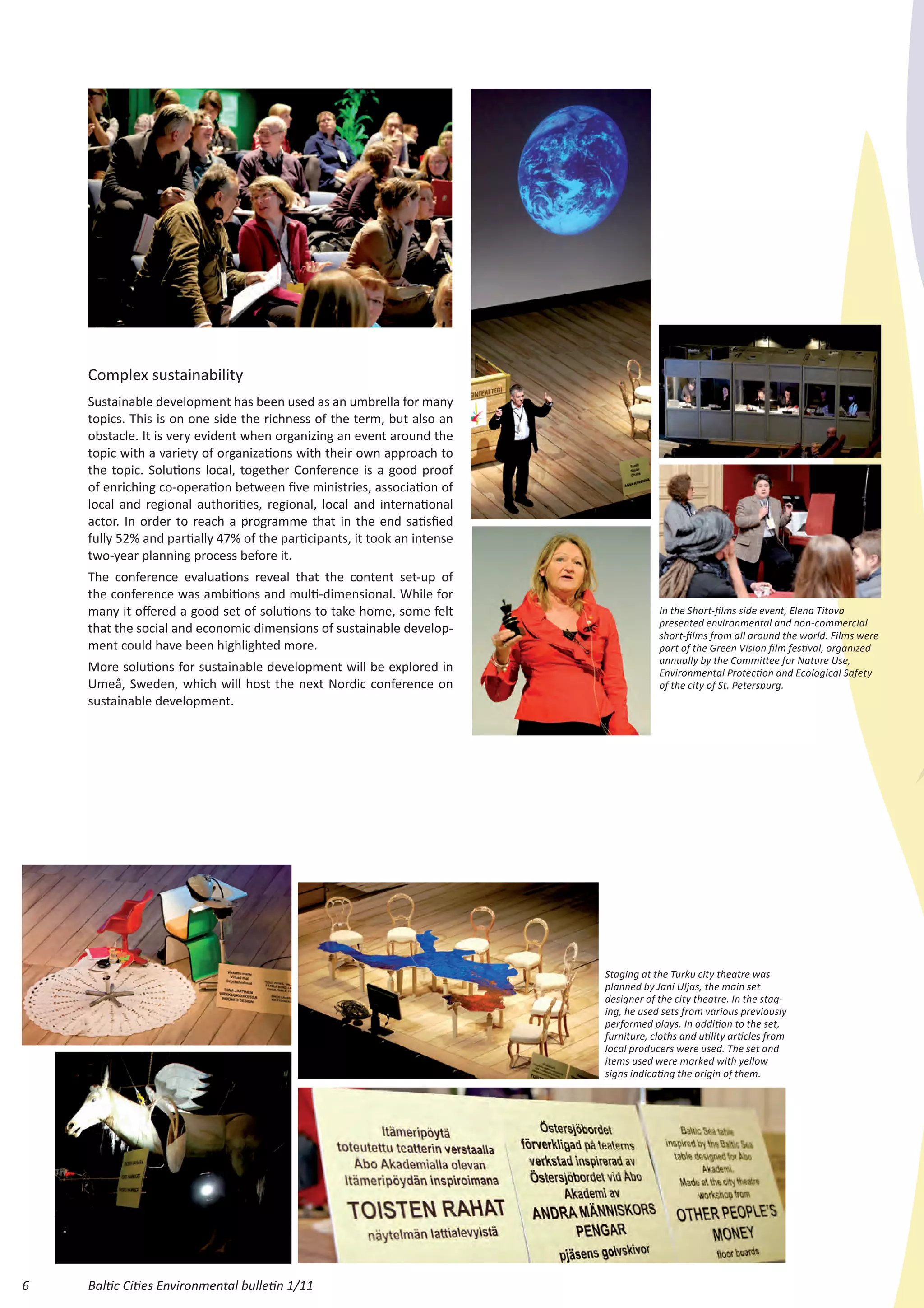 Complex sustainability
    Sustainable development has been used as an umbrella for many
    topics. This is on one side the richness of the term, but also an
    obstacle. It is very evident when organizing an event around the
    topic with a variety of organizations with their own approach to
    the topic. Solutions local, together Conference is a good proof
    of enriching co-operation between five ministries, association of
    local and regional authorities, regional, local and international
    actor. In order to reach a programme that in the end satisfied
    fully 52% and partially 47% of the participants, it took an intense
    two-year planning process before it.
    The conference evaluations reveal that the content set-up of
    the conference was ambitions and multi-dimensional. While for
    many it offered a good set of solutions to take home, some felt                   In the Short-films side event, Elena Titova
                                                                                      presented environmental and non-commercial
    that the social and economic dimensions of sustainable develop-                   short-films from all around the world. Films were
    ment could have been highlighted more.                                            part of the Green Vision film festival, organized
                                                                                      annually by the Committee for Nature Use,
    More solutions for sustainable development will be explored in                    Environmental Protection and Ecological Safety
    Umeå, Sweden, which will host the next Nordic conference on                       of the city of St. Petersburg.
    sustainable development.




                                                                          Staging at the Turku city theatre was
                                                                          planned by Jani Uljas, the main set
                                                                          designer of the city theatre. In the stag-
                                                                          ing, he used sets from various previously
                                                                          performed plays. In addition to the set,
                                                                          furniture, cloths and utility articles from
                                                                          local producers were used. The set and
                                                                          items used were marked with yellow
                                                                          signs indicating the origin of them.




6   Baltic Cities Environmental bulletin 1/11
 