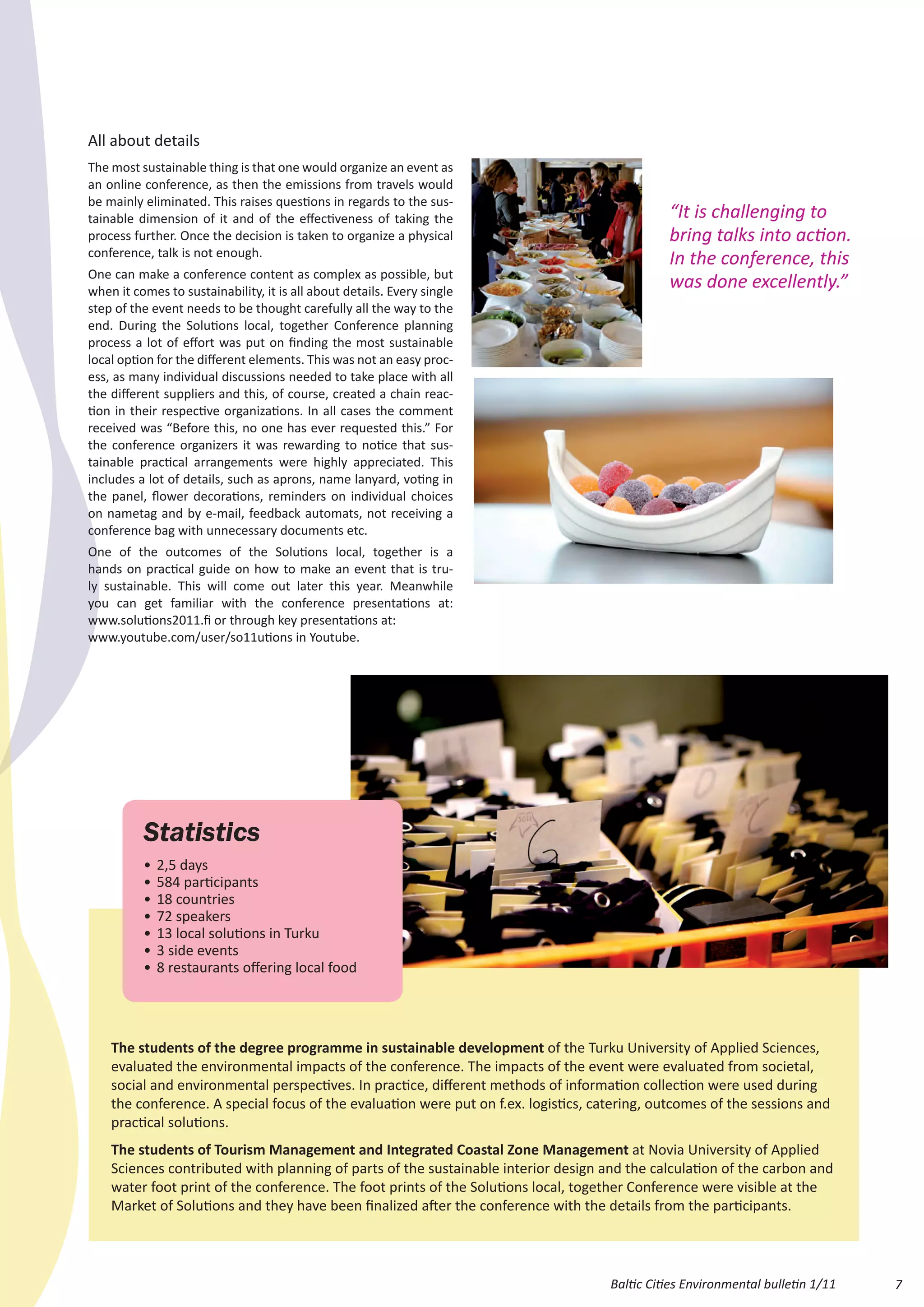 All about details
The most sustainable thing is that one would organize an event as
an online conference, as then the emissions from travels would
be mainly eliminated. This raises questions in regards to the sus-
tainable dimension of it and of the effectiveness of taking the                                “It is challenging to
process further. Once the decision is taken to organize a physical                             bring talks into action.
conference, talk is not enough.
                                                                                               In the conference, this
One can make a conference content as complex as possible, but
when it comes to sustainability, it is all about details. Every single
                                                                                               was done excellently.”
step of the event needs to be thought carefully all the way to the
end. During the Solutions local, together Conference planning
process a lot of effort was put on finding the most sustainable
local option for the different elements. This was not an easy proc-
ess, as many individual discussions needed to take place with all
the different suppliers and this, of course, created a chain reac-
tion in their respective organizations. In all cases the comment
received was “Before this, no one has ever requested this.” For
the conference organizers it was rewarding to notice that sus-
tainable practical arrangements were highly appreciated. This
includes a lot of details, such as aprons, name lanyard, voting in
the panel, flower decorations, reminders on individual choices
on nametag and by e-mail, feedback automats, not receiving a
conference bag with unnecessary documents etc.
One of the outcomes of the Solutions local, together is a
hands on practical guide on how to make an event that is tru-
ly sustainable. This will come out later this year. Meanwhile
you can get familiar with the conference presentations at:
www.solutions2011.fi or through key presentations at:
www.youtube.com/user/so11utions in Youtube.




          Statistics
          •	 2,5 days
          •	 584 participants
          •	 18 countries
          •	 72 speakers
          •	 13 local solutions in Turku
          •	 3 side events
          •	 8 restaurants offering local food




    The students of the degree programme in sustainable development of the Turku University of Applied Sciences,
    evaluated the environmental impacts of the conference. The impacts of the event were evaluated from societal,
    social and environmental perspectives. In practice, different methods of information collection were used during
    the conference. A special focus of the evaluation were put on f.ex. logistics, catering, outcomes of the sessions and
    practical solutions.
    The students of Tourism Management and Integrated Coastal Zone Management at Novia University of Applied
    Sciences contributed with planning of parts of the sustainable interior design and the calculation of the carbon and
    water foot print of the conference. The foot prints of the Solutions local, together Conference were visible at the
    Market of Solutions and they have been finalized after the conference with the details from the participants.




                                                                                     Baltic Cities Environmental bulletin 1/11   7
 