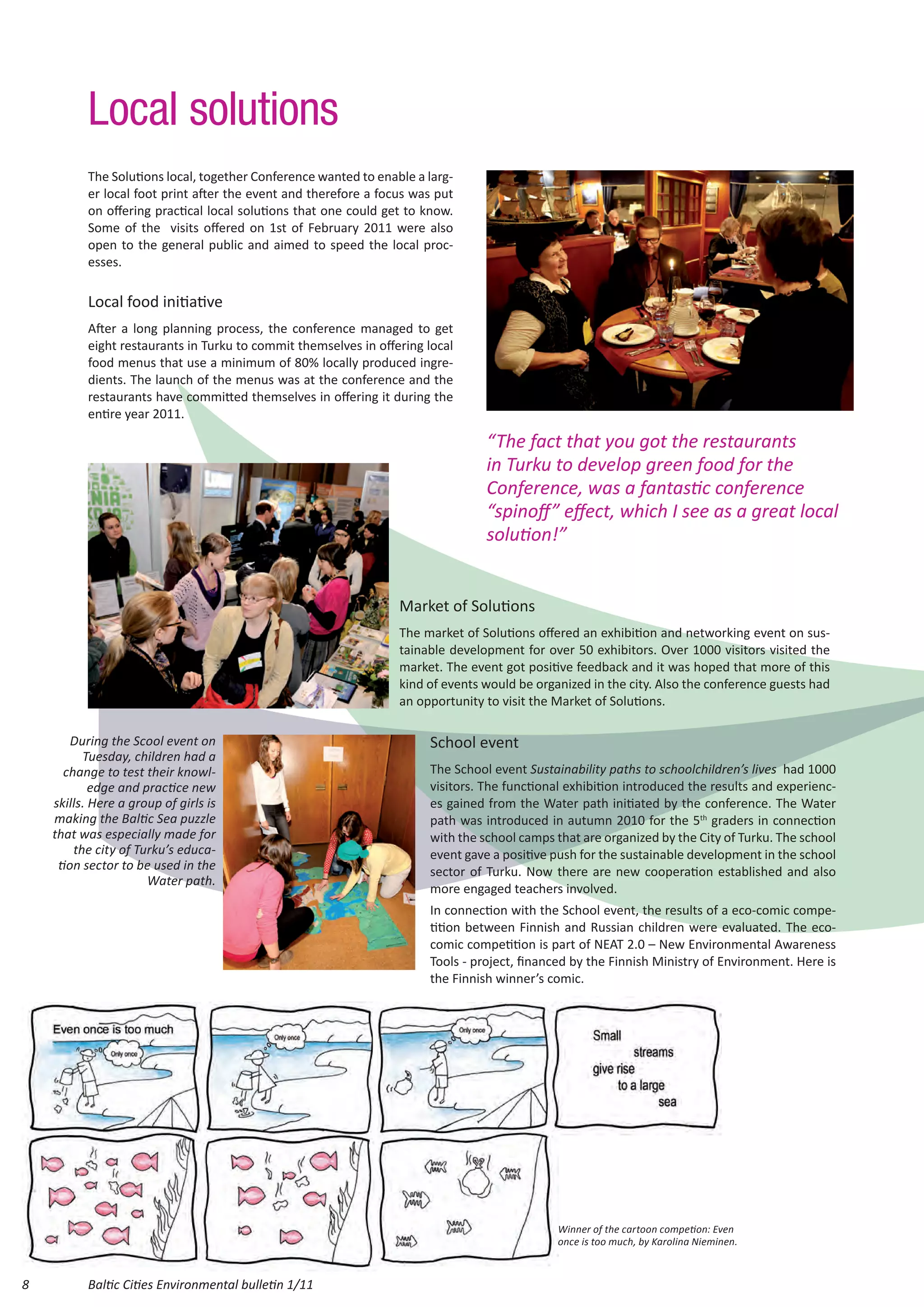 Local solutions
          The Solutions local, together Conference wanted to enable a larg-
          er local foot print after the event and therefore a focus was put
          on offering practical local solutions that one could get to know.
          Some of the visits offered on 1st of February 2011 were also
          open to the general public and aimed to speed the local proc-
          esses.

          Local food initiative
          After a long planning process, the conference managed to get
          eight restaurants in Turku to commit themselves in offering local
          food menus that use a minimum of 80% locally produced ingre-
          dients. The launch of the menus was at the conference and the
          restaurants have committed themselves in offering it during the
          entire year 2011.

                                                                                “The fact that you got the restaurants
                                                                                in Turku to develop green food for the
                                                                                Conference, was a fantastic conference
                                                                                “spinoff” effect, which I see as a great local
                                                                                solution!”


                                                                 Market of Solutions
                                                                 The market of Solutions offered an exhibition and networking event on sus-
                                                                 tainable development for over 50 exhibitors. Over 1000 visitors visited the
                                                                 market. The event got positive feedback and it was hoped that more of this
                                                                 kind of events would be organized in the city. Also the conference guests had
                                                                 an opportunity to visit the Market of Solutions.

        During the Scool event on                                     School event
          Tuesday, children had a
      change to test their knowl-                                     The School event Sustainability paths to schoolchildren’s lives had 1000
            edge and practice new                                     visitors. The functional exhibition introduced the results and experienc-
    skills. Here a group of girls is                                  es gained from the Water path initiated by the conference. The Water
    making the Baltic Sea puzzle                                      path was introduced in autumn 2010 for the 5th graders in connection
    that was especially made for                                      with the school camps that are organized by the City of Turku. The school
        the city of Turku’s educa-                                    event gave a positive push for the sustainable development in the school
     tion sector to be used in the                                    sector of Turku. Now there are new cooperation established and also
                      Water path.
                                                                      more engaged teachers involved.
                                                                      In connection with the School event, the results of a eco-comic compe-
                                                                      tition between Finnish and Russian children were evaluated. The eco-
                                                                      comic competition is part of NEAT 2.0 – New Environmental Awareness
                                                                      Tools - project, financed by the Finnish Ministry of Environment. Here is
                                                                      the Finnish winner’s comic.




                                                                                             Winner of the cartoon competion: Even
                                                                                             once is too much, by Karolina Nieminen.



8         Baltic Cities Environmental bulletin 1/11
 