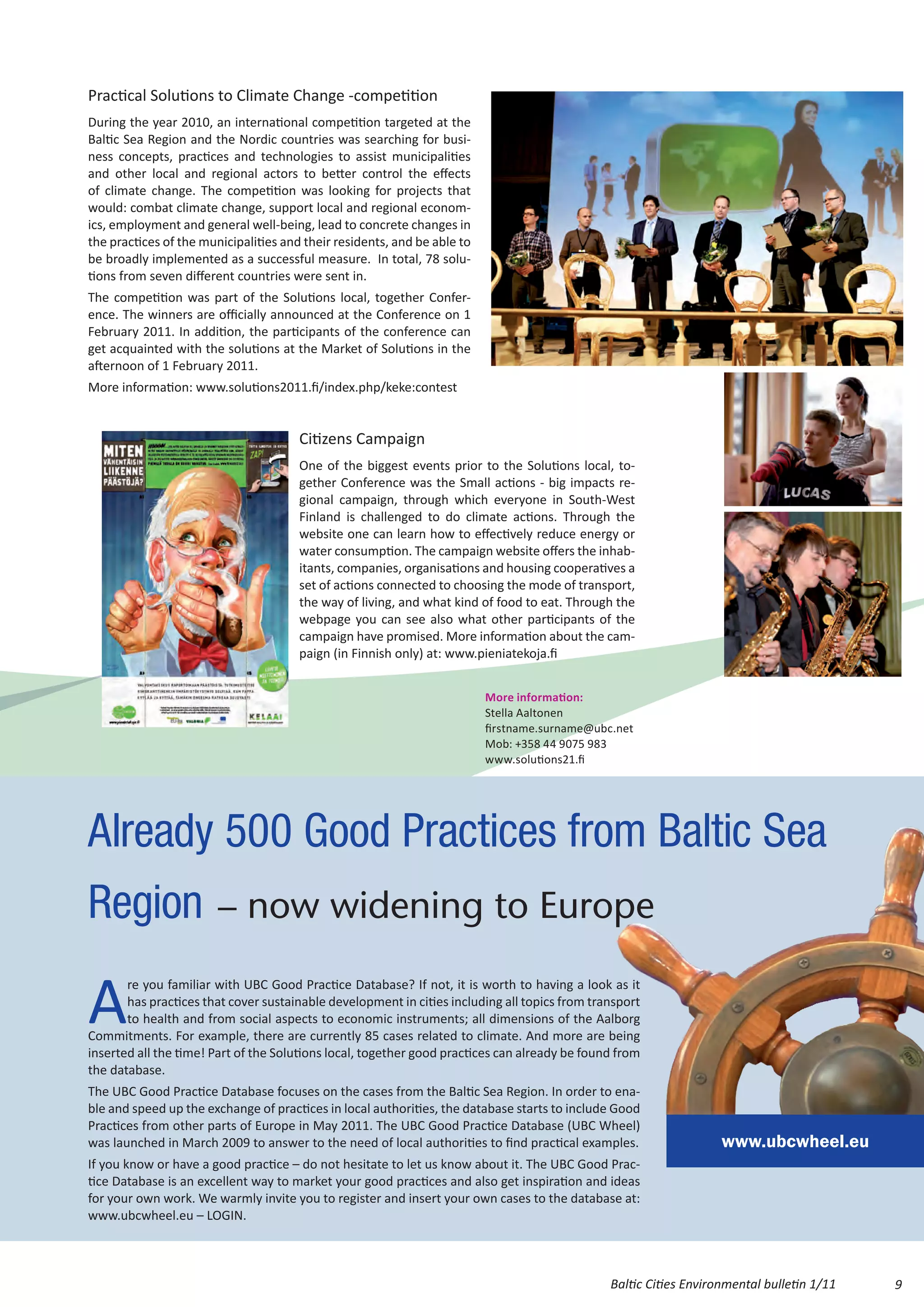 Practical Solutions to Climate Change -competition
During the year 2010, an international competition targeted at the
Baltic Sea Region and the Nordic countries was searching for busi-
ness concepts, practices and technologies to assist municipalities
and other local and regional actors to better control the effects
of climate change. The competition was looking for projects that
would: combat climate change, support local and regional econom-
ics, employment and general well-being, lead to concrete changes in
the practices of the municipalities and their residents, and be able to
be broadly implemented as a successful measure. In total, 78 solu-
tions from seven different countries were sent in.
The competition was part of the Solutions local, together Confer-
ence. The winners are officially announced at the Conference on 1
February 2011. In addition, the participants of the conference can
get acquainted with the solutions at the Market of Solutions in the
afternoon of 1 February 2011.
More information: www.solutions2011.fi/index.php/keke:contest


                                       Citizens Campaign
                                       One of the biggest events prior to the Solutions local, to-
                                       gether Conference was the Small actions - big impacts re-
                                       gional campaign, through which everyone in South-West
                                       Finland is challenged to do climate actions. Through the
                                       website one can learn how to effectively reduce energy or
                                       water consumption. The campaign website offers the inhab-
                                       itants, companies, organisations and housing cooperatives a
                                       set of actions connected to choosing the mode of transport,
                                       the way of living, and what kind of food to eat. Through the
                                       webpage you can see also what other participants of the
                                       campaign have promised. More information about the cam-
                                       paign (in Finnish only) at: www.pieniatekoja.fi


                                                                          More information:
                                                                          Stella Aaltonen
                                                                          firstname.surname@ubc.net
                                                                          Mob: +358 44 9075 983
                                                                          www.solutions21.fi




Already 500 Good Practices from Baltic Sea
Region – now widening to Europe

A
       re you familiar with UBC Good Practice Database? If not, it is worth to having a look as it
       has practices that cover sustainable development in cities including all topics from transport
       to health and from social aspects to economic instruments; all dimensions of the Aalborg
Commitments. For example, there are currently 85 cases related to climate. And more are being
inserted all the time! Part of the Solutions local, together good practices can already be found from
the database.
The UBC Good Practice Database focuses on the cases from the Baltic Sea Region. In order to ena-
ble and speed up the exchange of practices in local authorities, the database starts to include Good
Practices from other parts of Europe in May 2011. The UBC Good Practice Database (UBC Wheel)
was launched in March 2009 to answer to the need of local authorities to find practical examples.                  www.ubcwheel.eu
If you know or have a good practice – do not hesitate to let us know about it. The UBC Good Prac-
tice Database is an excellent way to market your good practices and also get inspiration and ideas
for your own work. We warmly invite you to register and insert your own cases to the database at:
www.ubcwheel.eu – LOGIN.



                                                                                               Baltic Cities Environmental bulletin 1/11   9
 