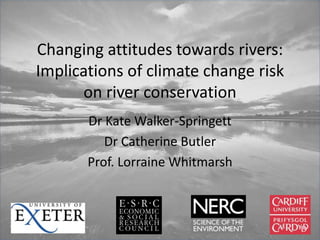 Changing attitudes towards rivers:
Implications of climate change risk
on river conservation
Dr Kate Walker-Springett
Dr Catherine Butler
Prof. Lorraine Whitmarsh
 