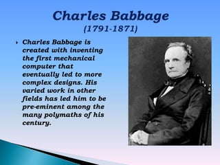  Charles Babbage is
created with inventing
the first mechanical
computer that
eventually led to more
complex designs. His
varied work in other
fields has led him to be
pre-eminent among the
many polymaths of his
century.
 