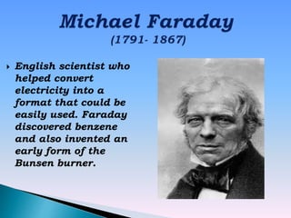  English scientist who
helped convert
electricity into a
format that could be
easily used. Faraday
discovered benzene
and also invented an
early form of the
Bunsen burner.
 