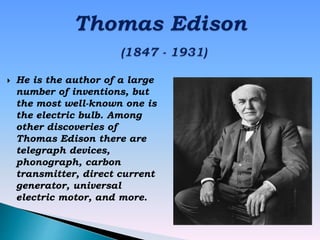  He is the author of a large
number of inventions, but
the most well-known one is
the electric bulb. Among
other discoveries of
Thomas Edison there are
telegraph devices,
phonograph, carbon
transmitter, direct current
generator, universal
electric motor, and more.
 