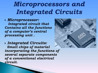  Microprocessor:
Integrated circuit that
Contains all the functions
of a computer’s central
processing unit .
 Integrated Circuits:
Small chips of material
incorporating the functions of
several separate components
of a conventional electrical
circuit.
 
