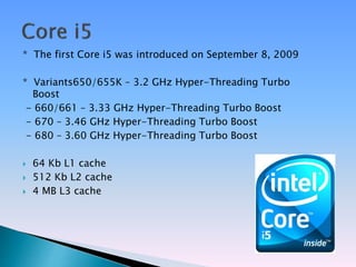 * The first Core i5 was introduced on September 8, 2009
* Variants650/655K – 3.2 GHz Hyper-Threading Turbo
Boost
- 660/661 – 3.33 GHz Hyper-Threading Turbo Boost
- 670 – 3.46 GHz Hyper-Threading Turbo Boost
- 680 – 3.60 GHz Hyper-Threading Turbo Boost
 64 Kb L1 cache
 512 Kb L2 cache
 4 MB L3 cache
 
