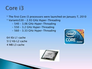 * The first Core i3 processors were launched on January 7, 2010
* Variants530 – 2.93 GHz Hyper-Threading
- 540 – 3.06 GHz Hyper-Threading
- 550 – 3.2 GHz Hyper-Threading
- 560 – 3.33 GHz Hyper-Threading
64 Kb L1 cache
512 Kb L2 cache
4 MB L3 cache
 
