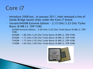  Introduce 2008 but , In January 2011, Intel released a line of
Sandy Bridge based chips under the Core i7 brand.
 Variants940XM Extreme Edition - 2.13 GHz/3.33 GHz Turbo
Boost (8 MB L3, TDP 55W)
◦ 920XM Extreme Edition - 2.00 GHz/3.20 GHz Turbo Boost (8 MB L3, TDP
55W)
◦ 840QM - 1.86 GHz/3.20 GHz Turbo Boost (8 MB L3, TDP 45W)
◦ 820QM - 1.73 GHz/3.06 GHz Turbo Boost (8 MB L3, TDP 45W)
◦ 740QM - 1.73 GHz/2.93 GHz Turbo Boost (6 MB L3, TDP 45W)
◦ 720QM - 1.60 GHz/2.80 GHz Turbo Boost (6 MB L3, TDP 45W)
 