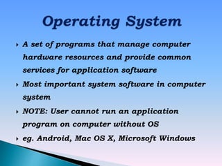  A set of programs that manage computer
hardware resources and provide common
services for application software
 Most important system software in computer
system
 NOTE: User cannot run an application
program on computer without OS
 eg. Android, Mac OS X, Microsoft Windows
 