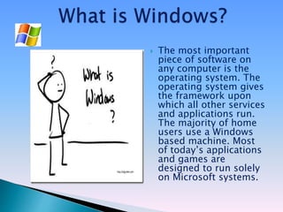  The most important
piece of software on
any computer is the
operating system. The
operating system gives
the framework upon
which all other services
and applications run.
The majority of home
users use a Windows
based machine. Most
of today’s applications
and games are
designed to run solely
on Microsoft systems.
 