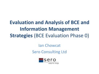 Evaluation and Analysis of BCE and Information Management Strategies  (BCE Evaluation Phase 0) Ian Chowcat Sero Consulting Ltd 