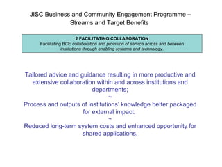 JISC Business and Community Engagement Programme –  Streams and Target Benefits   2 FACILITATING COLLABORATION Facilitating BCE  collaboration and   provision of service across and between institutions through enabling systems and technology . Tailored advice and guidance resulting in more productive and extensive collaboration within and across institutions and departments; ~ Process and outputs of institutions’ knowledge better packaged for external impact;  ~ Reduced long-term system costs and enhanced opportunity for shared applications. 