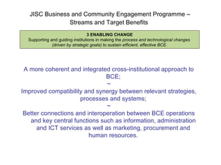 JISC Business and Community Engagement Programme –  Streams and Target Benefits   3 ENABLING CHANGE Supporting and guiding institutions in making the  process and technological changes  (driven by strategic goals) to sustain efficient, effective BCE . A more coherent and integrated cross-institutional approach to BCE; ~ Improved compatibility and synergy between relevant strategies, processes and systems; ~ Better connections and interoperation between BCE operations and key central functions such as information, administration and ICT services as well as marketing, procurement and human resources. 