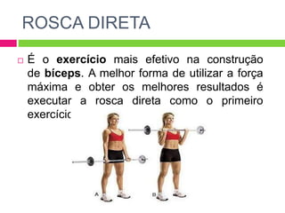  É o exercício mais efetivo na construção
de bíceps. A melhor forma de utilizar a força
máxima e obter os melhores resultados é
executar a rosca direta como o primeiro
exercícios da rotina de treinos.
ROSCA DIRETA
 