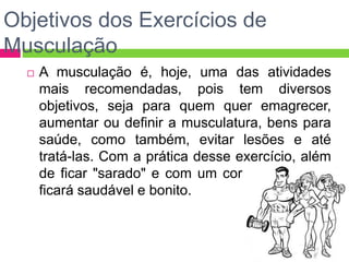 Objetivos dos Exercícios de
Musculação
 A musculação é, hoje, uma das atividades
mais recomendadas, pois tem diversos
objetivos, seja para quem quer emagrecer,
aumentar ou definir a musculatura, bens para
saúde, como também, evitar lesões e até
tratá-las. Com a prática desse exercício, além
de ficar "sarado" e com um corpo forte, você
ficará saudável e bonito.
 