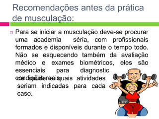 Recomendações antes da prática
de musculação:
 Para se iniciar a musculação deve-se procurar
uma academia séria, com profissionais
formados e disponíveis durante o tempo todo.
Não se esquecendo também da avaliação
médico e exames biométricos, eles são
essenciais para diagnosticarem suas
condições reaisde saúde e quais atividades
seriam indicadas para cada
caso.
 