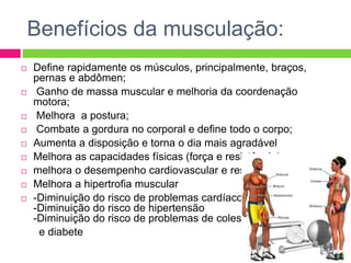 Benefícios da musculação:
 Define rapidamente os músculos, principalmente, braços,
pernas e abdômen;
 Ganho de massa muscular e melhoria da coordenação
motora;
 Melhora a postura;
 Combate a gordura no corporal e define todo o corpo;
 Aumenta a disposição e torna o dia mais agradável
 Melhora as capacidades físicas (força e resistência)
 melhora o desempenho cardiovascular e respiratório
 Melhora a hipertrofia muscular
 -Diminuição do risco de problemas cardíacos
-Diminuição do risco de hipertensão
-Diminuição do risco de problemas de colesterol
e diabete
 