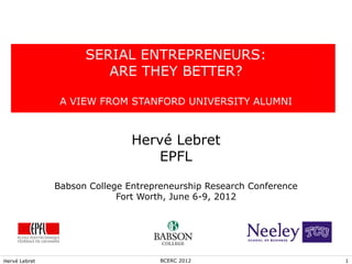 SERIAL ENTREPRENEURS:
                        ARE THEY BETTER?

                A VIEW FROM STANFORD UNIVERSITY ALUMNI



                               Hervé Lebret
                                  EPFL

               Babson College Entrepreneurship Research Conference
                            Fort Worth, June 6-9, 2012




Hervé Lebret                         BCERC 2012                      1
 