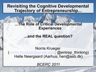 Revisiting the Cognitive Developmental Trajectory of Entrepreneurship... ...The Role of Critical Developmental Experiences ...and the REAL question? Norris Krueger  ( [email_address] ; @entrep_thinking) Helle Neergaard (Aarhus; hen@asb.dk) BCERC 2011 