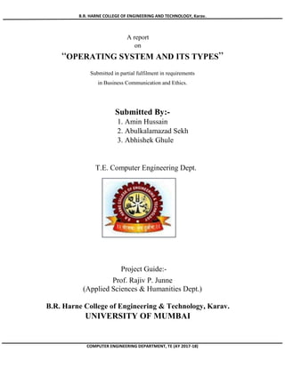 B.R. HARNE COLLEGE OF ENGINEERING AND TECHNOLOGY, Karav.
COMPUTER ENGINEERING DEPARTMENT, TE (AY 2017-18)
A report
on
“OPERATING SYSTEM AND ITS TYPES”
Submitted in partial fulfilment in requirements
in Business Communication and Ethics.
Submitted By:-
1. Amin Hussain
2. Abulkalamazad Sekh
3. Abhishek Ghule
T.E. Computer Engineering Dept.
Project Guide:-
Prof. Rajiv P. Junne
(Applied Sciences & Humanities Dept.)
B.R. Harne College of Engineering & Technology, Karav.
UNIVERSITY OF MUMBAI
 