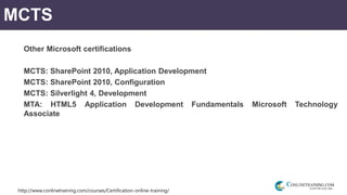 http://www.conlinetraining.com/courses/Certification-online-training/
MCTS
Other Microsoft certifications
MCTS: SharePoint 2010, Application Development
MCTS: SharePoint 2010, Configuration
MCTS: Silverlight 4, Development
MTA: HTML5 Application Development Fundamentals Microsoft Technology
Associate
 