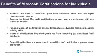 http://www.conlinetraining.com/courses/Certification-online-training/
Benefits of Microsoft Certifications for Individuals
 Microsoft Certified Professionals gain market-relevant skills that employers
recognize and respect.
 Earning the latest Microsoft certifications proves you are up-to-date with new
Microsoft releases.
 Passing Microsoft certification exams demonstrates advanced technical problem-
solving skills.
 Microsoft certifications help distinguish you from competing job candidates for IT
positions.
 Committing the time and resources to earn Microsoft certifications proves career
dedication.
 