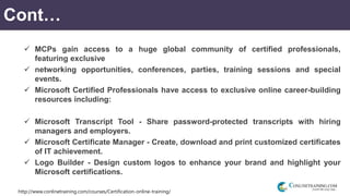 http://www.conlinetraining.com/courses/Certification-online-training/
Cont…
 MCPs gain access to a huge global community of certified professionals,
featuring exclusive
 networking opportunities, conferences, parties, training sessions and special
events.
 Microsoft Certified Professionals have access to exclusive online career-building
resources including:
 Microsoft Transcript Tool - Share password-protected transcripts with hiring
managers and employers.
 Microsoft Certificate Manager - Create, download and print customized certificates
of IT achievement.
 Logo Builder - Design custom logos to enhance your brand and highlight your
Microsoft certifications.
 