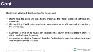 http://www.conlinetraining.com/courses/Certification-online-training/
Cont…
Benefits of Microsoft Certifications for Businesses
 MCPs have the skills and expertise to maximize the ROI of Microsoft software and
hardware.
 Microsoft Certified Professionals are proven to be more efficient and productive in
the workplace.
 Businesses employing MCPs can leverage the power of the Microsoft brand to
attract and win new business.
 Companies employing Microsoft Certified Professionals experience less downtime
and lower employee turnover.
 