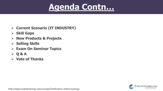 http://www.conlinetraining.com/courses/Certification-online-training/
Agenda Contn…
 Current Scenario (IT INDUSTRY)
 Skill Gaps
 New Products & Projects
 Selling Skills
 Exam On Seminar Topics
 Q & A
 Vote of Thanks
 