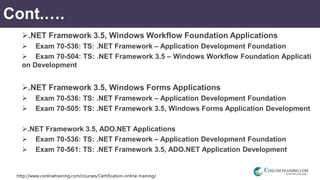 http://www.conlinetraining.com/courses/Certification-online-training/
Cont.….
.NET Framework 3.5, Windows Workflow Foundation Applications
 Exam 70-536: TS: .NET Framework – Application Development Foundation
 Exam 70-504: TS: .NET Framework 3.5 – Windows Workflow Foundation Applicati
on Development
.NET Framework 3.5, Windows Forms Applications
 Exam 70-536: TS: .NET Framework – Application Development Foundation
 Exam 70-505: TS: .NET Framework 3.5, Windows Forms Application Development
.NET Framework 3.5, ADO.NET Applications
 Exam 70-536: TS: .NET Framework – Application Development Foundation
 Exam 70-561: TS: .NET Framework 3.5, ADO.NET Application Development
 