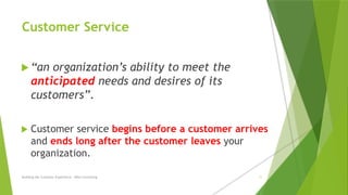 Customer Service
 “an organization’s ability to meet the
anticipated needs and desires of its
customers”.
 Customer service begins before a customer arrives
and ends long after the customer leaves your
organization.
Building the Customer Experience - MGA Consulting 11
 
