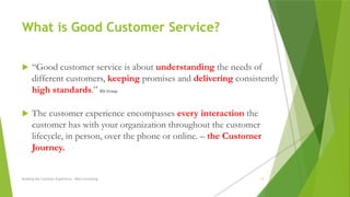 What is Good Customer Service?
 “Good customer service is about understanding the needs of
different customers, keeping promises and delivering consistently
high standards.” BSI Group
 The customer experience encompasses every interaction the
customer has with your organization throughout the customer
lifecycle, in person, over the phone or online. – the Customer
Journey.
Building the Customer Experience - MGA Consulting 13
 