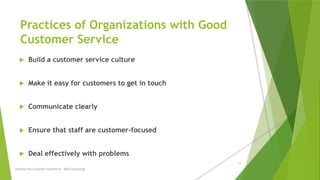 Practices of Organizations with Good
Customer Service
 Build a customer service culture
 Make it easy for customers to get in touch
 Communicate clearly
 Ensure that staff are customer-focused
 Deal effectively with problems
Building the Customer Experience - MGA Consulting
15
 