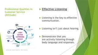 Professional Qualities in
Customer Service
(Attitude)
 Effective Listening
 Listening is the key to effective
communication.
 Listening isn’t just about hearing.
 Demonstrate that you
are actively listening through
body language and responses.
Building the Customer Experience - MGA Consulting 16
 