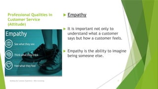 Professional Qualities in
Customer Service
(Attitude)
 Empathy
 It is important not only to
understand what a customer
says but how a customer feels.
 Empathy is the ability to imagine
being someone else.
Building the Customer Experience - MGA Consulting 17
 