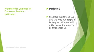 Professional Qualities in
Customer Service
(Attitude)
 Patience
 Patience is a real virtue
and the way you respond
to angry customers will
either calm them down
or hype them up
Building the Customer Experience - MGA Consulting 18
 