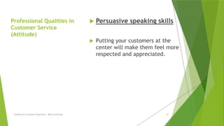 Professional Qualities in
Customer Service
(Attitude)
 Persuasive speaking skills
 Putting your customers at the
center will make them feel more
respected and appreciated.
Building the Customer Experience - MGA Consulting 20
 